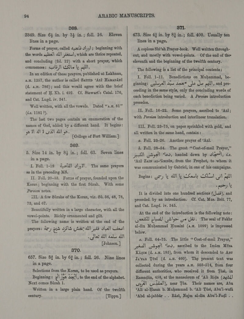 268. 2849. Size 64 in. by 32 in.; foll. 16. lines in a page. Eleven Forms of prayer, called dU ty] ; beginning with the words »laei| al)! iexs|, which are thrice repeated, and concluding (fol. 12) with a short prayer, which commences: C1 !] dle &amp; eel. In an edition of these prayers, published at Lakhnau, a.H. 1257, the author is called Sarym ‘Ari HamapAni (d. a.w. 786); and this would agree with the brief statement of H. Kh. i. 492. Cf. Stewart’s Catal. 176, and Cat. Lugd. iv. 341. Well written, with all the vowels. Dated ‘‘a.n. 81” (i.e. 1181 2). The last two pages contain an enumeration of the names of God, added by a different hand. It begins: el aly oll Ul. [College of Fort William. ] 369. 5. Size 14 in. by 83 in.; foll. 63. Seven lines in a page. I. Foil. 1-19. &amp;=st¥! ol,,J!. The same prayers as in the preceding MS. II. Foll, 20-33. Forms of prayer, founded upon the Koran; beginning with the first Sirah. With some Persian notes. ill. A few Strahs of the Koran, viz. Sa. 36, 48, 78, 78, and 67. Beautifully written in a large character, with all the vowel-points. Richly ornamented and gilt. The following name is written at the end of the prayers: 47 , oa oSls ax all is dha}! Uiesl dls A ans alt [ Johnson. ] 370. 657. Size 8$ in. by 6$ in.; foll. 26. Nine lines in a page. Selections from the Koran, to be used as prayers. Beginning : ¢\ me Sal, to the end of the alphabet. Next comes Surah 1. Written in a large plain hand. Of the twelfth century. [Tippu. ] 371. 473. Size 4} in. by 8} in.; foll. 400. Usually ten lines in a page. A copious Shi‘ah Prayer-book. Well written through- out, and mostly with vowel-points. Of the end of the eleventh and the beginning of the twelfth century. The following is a list of the principal contents: I. Foll. 1-11. Benedictions on Muhammad, be- ginning: ones! Ast ns ne ihe eel, and pro- ceeding in the same style, only the concluding words of each benediction being varied. A Persian introduction precedes. II. Foll. 16-22. Some prayers, ascribed to ‘Axi; with Persian introduction and interlinear translation. III. Foll. 23-75, on paper sprinkled with gold, and all written in the same hand, contain : a. Foll. 28-26. Another prayer of ‘Axi. b. Foll. 28-54. The great ‘‘Coat-of-mail Prayer,” el wpdgall *led, handed down by lat, 4.6. ‘Arf Zarn au-‘Asrpin, from the Prophet, to whom it was communicated by Gabriel, in one of his campaigns. Begins: (7) L wk ES Lot il eel pay | It is divided into one hundred sections (_\.&lt;3), and preceded. by an introduction. Cf. Cat. Mus. Brit. 77, and Cat. Lugd. iv. 345. At the end of the introduction is the following note: ey check! cst !9&gt; ye JU. The seal of Fakhr al-din Muhammad Husaini (4.n. 1099) is impressed below. ce. Foll. 64-75. The little ‘‘ Coat-of-mail Prayer,” ) wptysll ‘les, ascribed to the Imam Mtsa KAzm (d. 4.4. 183), from whom it descended to Anu Ja‘rar TOsi (d. a.o. 460). The present text was collected during the years a.H. 503-514, from four different authorities, who received it from Tisi, in Ramadan, 458, at the mausoleum of ‘Ali Rida (agdd! uss (woiw!), near Tis. Their names are, Abu ‘Ali al-Hasan b. Muhammad b. ‘Ali Tisi, Abu’l-wafa ‘Abd al-jabbar . . Razi, Najm al-din Abu’l-Fadl . .