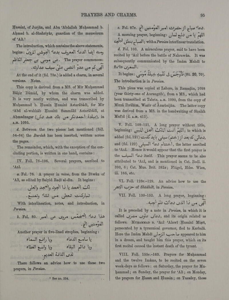 Husaini, of Jurjan, and Abu ‘Abdallah Muhammad b. Ahmad b. al-Shahriyér, guardian of the mausoleum of ‘Ali.? The introduction, which contains the above statements, begins : sy MI wpdgsll Lewy $5 ,x4)| call lady! toe, pels por wy! eet ust The prayer commences: Mighrs Cis be acsil gS uy os dl At the end of it (fol. 73v.) is added a charm, in several Notes. This copy is derived from a MS. of Mir Muhammad Bakir Damdd, by whom the charm was added. It is very neatly written, and was transcribed by Muhammad b. Husain Husaini Astarabadi, for Mir ‘Abd al-wahhab Husaini Samm4ki Astarabadi, at Ahmadnagar ($0 doo oly wpe Gore! solo), in A.H. 1095. versions. d. Between the two pieces last mentioned (foll. 54-64) the Burdah has been inserted, written across the pages. The remainder, which, with the exception of the con- cluding portion, is written in one hand, contains : IV. Foll. 76-106, ‘Axi. Several prayers, ascribed to a. Fol. 76. A prayer in verse, from the Diwan of ‘Ali, as edited by Saiyid Radi al-din. It begins: ddl, vel, oll 15 ans! 8 eety “UA ope Che ESL With interlineation, notes, and introduction, in Persian. B. Fol. 80. joel use csyye Cunt) lev Ida -¢\ wpe gall Another prayer in five-lined strophes, beginning : slau! pil, by sleall pals | alld! pul, by, lM QSlo by ' aol aald! oi There follows an advice how to use these two prayers, in Persian. 1 See no. 334. ¢. Fol. 87». PA cpeegall jal yam j! chee ‘ley. A morning prayer, beginning: ,,,lud wo wr lb eel aged cies chal ; with a Persian interlinear translation. d. Fol. 103. A miraculous prayer, said to have been recited by ‘Att before the battle of Nahrawan. It was subsequently communicated by the Imam Mahdi to Sa ‘ip us ru | ; Tt begins: oye dhs du &amp; ud 4 (80.20, 70). The introduction is in Persian. This piece was copied at Lahore, in Ramadan, 1098 (year thirty-one of Aurangzib), from a MS., which had been transcribed at Tabriz, a.. 1090, from the copy of Mirzé Ibrahim, Wazir of Azarbaijan. The latter copy was derived from a MS. in the handwriting of Shaikh Mufid (d. a.H, 413). V. Foll. 109-121. A long prayer without title, beginning: a4! oll AS! sl eel to which is added (fol. 121) waiS wl coins (each) jl any oS Slea, and (fol. 122) | iuud| ‘leo pbs | , the latter ascribed to ‘Axi. Hence it would appear that the first prayer is the Wsaut| ‘leo itself. This prayer seems to be also attributed to ‘Ari, and is mentioned in Cat. Bodl. ii. 393, 6; Cat. Mus. Brit. 382a; Fliigel, Hdss. Wien, ili. 165, etc. VI. Foll. 123v.-129. An advice how to use the stl Gyj&gt; of Shddhilt, in Persian, VII. Foll. 180-152. A long prayer, beginning: hse? oli Clea SINS ore call It is preceded by a note in Persian, in which it is called (5 pa~ usec us\cd, and its origin related as follows. Munammap zp. ‘Art ‘Alawi Husaini Misri, persecuted by a tyrannical governor, fled to Karbala. Here the Imam Mahdi wbe;sl wale appeared to him in a dream, and taught him this prayer, which on its first recital caused the instant death of the tyrant. VIII. Foll. 155v.-163. Prayers for Muhammad and the twelve Imams, to be recited on the seven week-days as follows: on Saturday, the prayer for Mu- hammad; on Sunday, the prayer for ‘Ali; on Monday, the prayers for Hasan and Husain; on Tuesday, those