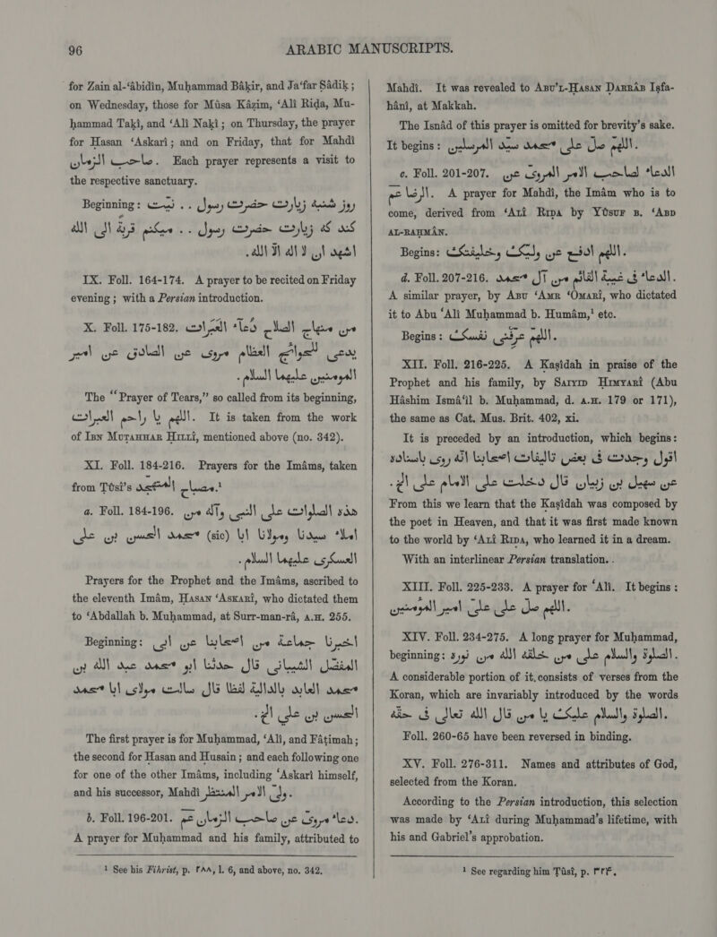 for Zain al-‘Abidin, Muhammad Bakir, and Ja‘far Sadik ; on Wednesday, those for Mtisa Kazim, ‘Ali Rida, Mu- hammad Taki, and ‘Ali Naki; on Thursday, the prayer for Hasan ‘Askari; and on Friday, that for Mahdi wel ele. Each prayer represents a visit to the respective sanctuary. Beginning : cm) ee Ses) a bj acnats jay al Ji as Sve os Spey Cepnim jl; aS xf aM Hal yt aedl IX. Foll. 164-174. A prayer to be recited on Friday evening ; with a Persian introduction. Pad fae. X. Foll. 175-182. mlaal lea chal cles ups Pod w* Goll wt sare olacll els ist, The ‘‘ Prayer of Tears,” so called from its beginning, aa aml) L eel. It is taken from the work of Inn Mourannar Hirti, mentioned above (no. 342). XI. Foll. 184-216. Prayers for the Imfms, taken from Ttsi’s ren) clea. a. Foll. 184-196. yo Jty od) de erty sin : pluall Ugahe os Susll Prayers for the Prophet and the Im4ms, ascribed to the eleventh Imam, Hasan ‘Askari, who dictated them to ‘Abdallah b. Muhammad, at Surr-man-ra, a.m. 255. Beginning: (2) we lel oye dclem S| w as} dacs dns’ yh Lodo Jk cs nts acral gas Lil csSye cells JE lad Atal hdl ane The first prayer is for Muhammad, ‘Ali, and Fatimah; the second for Hasan and Husain ; and each following one for one of the other Im4ms, including ‘Askari himself, and his successor, Mahdi eal en ul ly b. Foll. 196-201. at bes) Cole ye Soya 'lea. A prayer for Muhammad and his family, attributed to Mahdi. It was revealed to Asu’t-Hasan Darras Isfa- hani, at Makkah. The Isnad of this prayer is omitted for brevity’s sake. It begins: yas all daw dan ere ike ell. ¢. Foll. 201-207. wpe csypll_ poll Ceol “Leal - lo)\. A prayer for Mahdi, the Imam who is to come, derived from ‘Ati Ripa by YoOsur 3. ‘Asp AL-RAHMAN, Begins: ESils, Es, wt pol eel. d. Fol. 207-216. sas St ure lll doe of ‘Leal. A similar prayer, by Anu ‘Amr ‘Omari, who dictated it to Abu ‘Ali Muhammad b. Human,' ete. Begins: CSuaii se edll. XII. Foll. 216-225. A Kasidah in praise of the Prophet and his family, by Sarym Huzmyari (Abu Hashim Isma‘il b. Muhammad, d. a.n. 179 or 171), the same as Cat. Mus. Brit. 402, xi. It is preceded by an introduction, which begins: solely coy Ol yleel LIU Gde Gb Duos, J,il Qh de pled de GLE o JE oly oF dee ue From this we learn that the Kasidah was composed by the poet in Heaven, and that it was first made known to the world by ‘Axi Ripa, who learned it in a dream. With an interlinear Persian translation. . XIII. Foll. 225-233. A prayer for ‘Ali. It begins : weryall jetl The le de pall. XIV. Foll. 234-275. A long prayer for Muhammad, beginning: 39) (ye aul als Be) ude eels Flichl. A considerable portion of it.consists of verses from the Koran, which are invariably introduced by the words a bMS A JE ye by Che play igh, Foll. 260-65 have been reversed in binding. XY. Foll. 276-311. Names and attributes of God, selected from the Koran. According to the Persian introduction, this selection was made by ‘Ari during Muhammad’s lifetime, with his and Gabriel’s approbation.