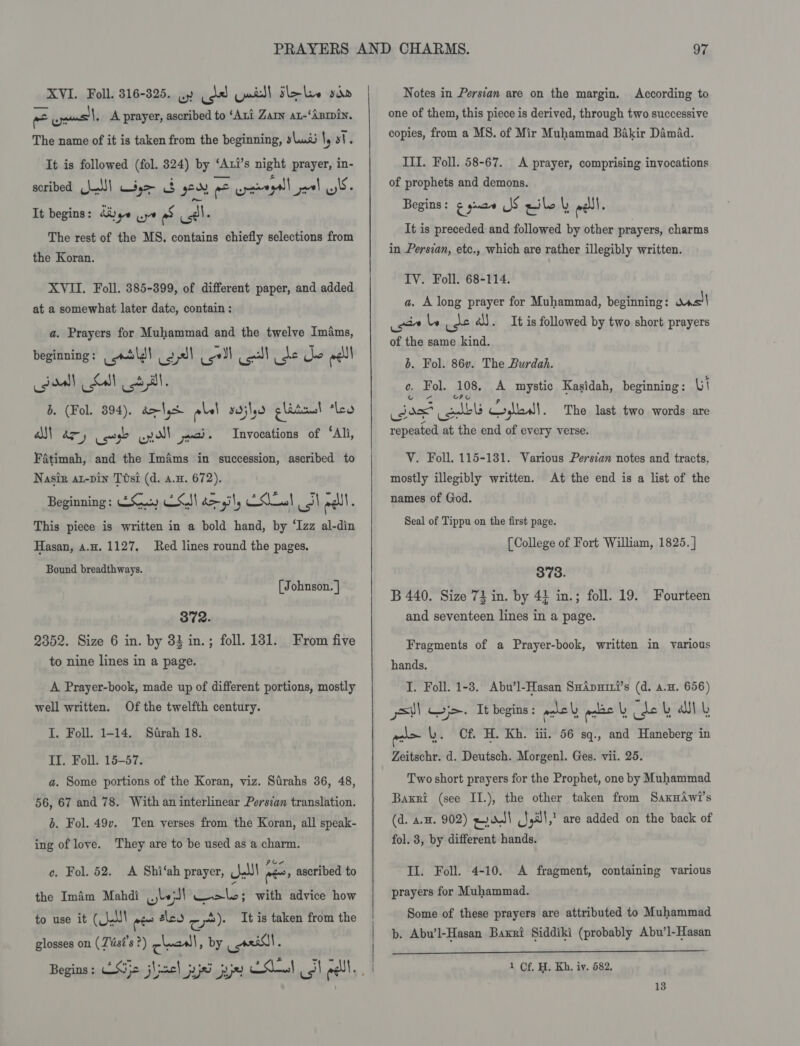 XVI. Foll. 316-325. wy (dd Yaidl Sle le sin ne jams l, A prayer, ascribed to ‘Ani Zar ax-‘ABmin. The name of it is taken from the beginning, sus \y st. It is followed (fol. 824) by ‘Axi’s night prayer, in- scribed (hal!) Wage $ yeu = cpaaegall_paval wS- It begins: Kaye we as Al. The rest of the MS. contains chiefly selections from the Koran. XVII. Foll. 385-399, of different paper, and added at a somewhat later date, contain : a. Prayers for Muhammad and the twelve Imims, beginning : tll cays! cel ol ee che ell od Lal otal b. (Fol. 394), de Sqe alal sailed glatcus! ‘ley Fatimah, and the Imams in succession, ascribed to Nasir at-pin Ttsi (d. a.u. 672). Beginning: GC ESI bail, nade cal ndll . This piece is written in a bold hand, by ‘Izz al-din Invocations of ‘Ali, Hasan, 4.H. 1127, Red lines round the pages. Bound breadthways. (Johnson. | 372. 2352. Size 6 in. by 33 in.; foll. 181. From five to nine lines in a page. A Prayer-book, made up of different portions, mostly well written. Of the twelfth century. I. Foll. 1-14. Strah 18. II. Foll. 15-57. a. Some portions of the Koran, viz. Sirahs 36, 48, 56, 67 and 78. With an interlinear Persian translation. b. Fol. 49v. Ten verses from the Koran, all speak- ing of love. They are to be used as a charm. c. Fol. 52. A Shi‘ah prayer, Nl nes ascribed to the Imim Mahdi wept wale; with advice how to use it (LW rae sleo ou): It is taken from the glosses on ( Ztis#’s ?) chal » by i -  Notes in Persian are on the margin. According to one of them, this piece is derived, through two successive copies, from a MS. of Mir Muhammad Bakir Damad. III. Foll. 58-67. A prayer, comprising invocations of prophets and demons. Begins: ¢ ya JS rile alll. It is preceded and followed by other prayers, charms in Persian, etc., which are rather illegibly written. IV. Foll. 68-114. a. A long prayer for Muhammad, beginning: was! isan le use és). It is followed by two short prayers of the same kind. b. Fol. 86v. The Burdah. e. Fol. 108, A mystic Kasidah, beginning: Ui cdo olbls Coliall. The last two words are repeated at the end of every verse. V. Foll. 115-1381. Various Persian notes and tracts, mostly illegibly written. At the end is a list of the names of God. Seal of Tippu on the first page. [College of Fort William, 1825. ] 373. B 440. Size 73 in. by 43 in.; foll. 19. Fourteen and seventeen lines in a page. Fragments of a Prayer-book, written in various hands. I. Foll. 1-3. Abu’l-Hasan SuApuiti’s (d. a.u. 656) sil WH j&gt;- It begins : ahely ant L ide L als a) a&gt; \y. Cf. H. Kh. iii. 56 sq., and Haneberg in Zeitschr. d. Deutsch. Morgenl. Ges. vii. 25. Two short prayers for the Prophet, one by Muhammad Baxri (see II.), the other taken from SaxnAwi's (d. aH. 902) gy AJ! (Sgil!,! are added on the back of fol. 3, by different hands. II. Foll. 4-10. A fragment, containing various prayers for Muhammad. Some of these prayers are attributed to Muhammad b. Abu’l-Hasan Baxi Siddiki (probably Abu’l-Hasan  1 Of. H. Kh. iv. 582,
