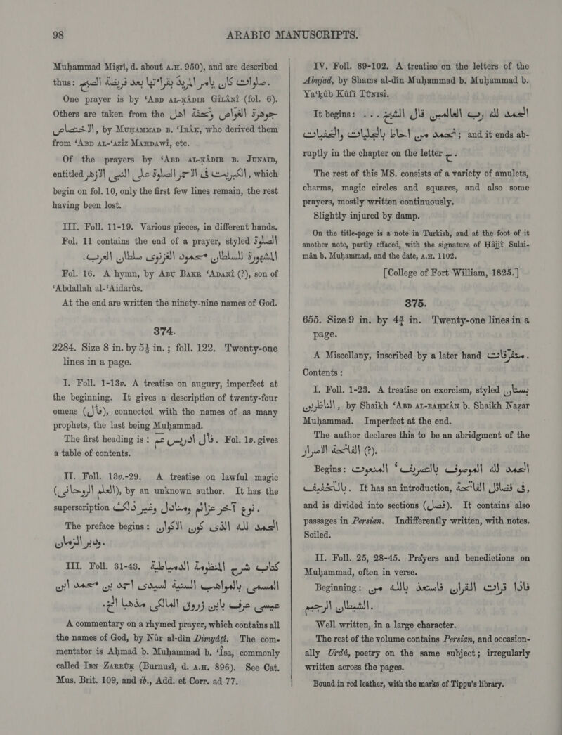 Muhammad Misri, d. about a.n. 950), and are described thus: ¢all day 3 dey Li'l ay VAN poly LIS ol gle. One prayer is by ‘Asp at-KAprr GirAni (fol. 6). Others are taken from the (Ja\ dixy ola! ¥ Dy las )\, by Munamman s. ‘Inix, who derived them from ‘Asp au-‘aziz Manpawi, etc. Of the prayers by ‘Asp at-KAprR B. JUNAD, entitled ,&gt;;)) gl) de Shell ol § Hy Ol, which begin on fol. 10, only the first few lines remain, the rest having been lost. III, Foll. 11-19. Various pieces, in different hands. Fol. 11 contains the end of a prayer, styled Fl yal sas size) Seas lalull Fy yetdl Fol. 16. A hymn, by Azu Baxr ‘Anani (?), son of ‘Abdallah al-‘Aidaris. At the end are written the ninety-nine names of God. 374. 2284. Size 8 in. by 53 in. ; foll. 122. Twenty-one lines in a page. I. Foll. 1-180. A treatise on augury, imperfect at the beginning. It gives a description of twenty-four omens (Jb), connected with the names of as many prophets, the last being Muhammad. The first heading is : ne Urol Ju . Fol. 10. gives a table of contents. II. Foll. 13v.-29. A treatise on lawful magic (dle; y) as!\), by an unknown author. It has the superscription 2S).5 oss Jolve, elie pet ey ; The preface begins: USI) yyS coil all das! TIL. Foll. 81-43, Qblveall deglesl) ob bs wy! ME oy) az US dau basal | al ell ee) rd Lode SUN ay} wh Be use A commentary on a rhymed prayer, which contains all the names of God, by Nir al-din Dimydti, The com- mentator is Ahmad b. Muhammad b. ‘Isa, commonly called Inn Zanztx (Burnusi, d. a.n. 896). See Cat. Mus. Brit. 109, and 73., Add. et Corr. ad 77. IV. Foll. 89-102. A treatise on the letters of the Abwad, by Shams al-din Muhammad b. Muhammad b. Ya‘kib Kafi Téntsi. It begins: ... pall JE cyalledl qo, all Rvel| list, lid be ur dacx?; and it ends ab- ruptly in the chapter on the letter c: The rest of this MS. consists of a variety of amulets, charms, magic circles and squares, and also some prayers, mostly written continuously. Slightly injured by damp. On the title-page is a note in Turkish, and at the foot of it another note, partly effaced, with the signature of Hajji Sulai- man b, Muhammad, and the date, a.a. 1102. [College of Fort William, 1825. ] 375. 655. Size 9 in. by 43 in. Twenty-one lines in a page. A Miscellany, inscribed by a later hand ol ine . Contents : I. Foll. 1-23. A treatise on exorcism, styled (.)luuw enol, by Shaikh ‘Azp at-ramwan b. Shaikh Nazar Muhammad. Imperfect at the end. The author declares this to be an abridgment of the wll delat (?). Begins: &gt;,&lt;~0l| * Lay nally KSpoeall al dsl Cinisul). It has an introduction, dW! las 3, and is divided into sections (lcs). passages in Persian. Soiled. It contains also Indifferently written, with notes. II. Foll. 25, 28-45. Prayers and benedictions on Muhammad, often in verse. Beginning: (ye Fall Cane swat wl tl wits lols acpl llantl. Well written, in a large character. The rest of the volume contains Persian, and occasion- ally Urdi, poetry on the same subject; irregularly written across the pages. Bound in red leather, with the marks of Tippu’s library.
