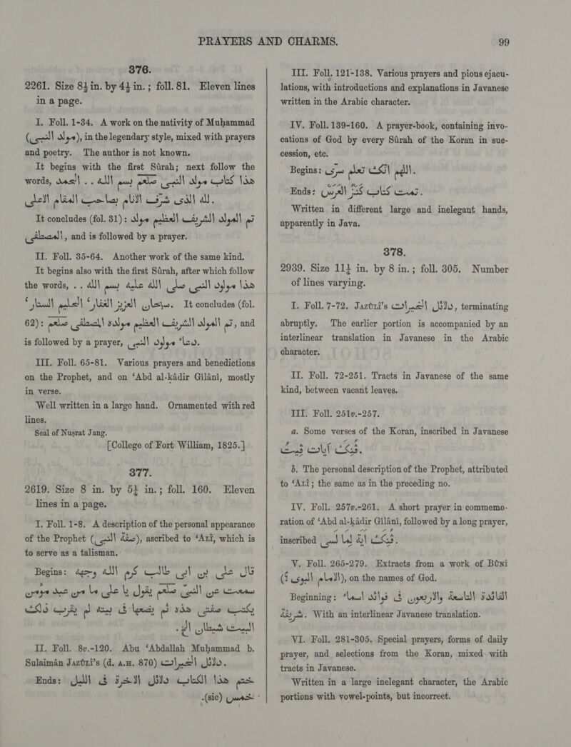 376. 2261. Size 84in. by 43 in. ; foll.81. Eleven lines In a page. I. Foll. 1-34. A work on the nativity of Muhammad (Col RN) }ye), in the legendary style, mixed with prayers and poetry. The author is not known. It begins with the first Sirah; next follow the words, was} .. all end a us) Nye ks lb hell eal we ba ebill rat ys csi} all. It concludes (fol. 31): Nye ead ew ptt) Nall ‘ad Ustad! , and is followed by a prayer. Il. Foll. 35-64. Another work of the same kind. It begins also with the first Sirah, after which follow the words, . . al)| o~ debe AN) do call dye Iie * shea vos!| yall pill wis. It concludes (fol. 62): ere steel! sNye ance 8) il | yall ‘ae and is followed by a prayer, | &lt;a!) Odge “Lo. III. Foll. 65-81. Various prayers and benedictions on the Prophet, and on ‘Abd al-kadir Gilani, mostly in verse. Well written in a large hand. Ornamented with red lines, Seal of Nusrat Jang. [College of Fort William, 1825. ] 377. 2619. Size 8 in. by 5} in.; foll. 160. Eleven lines in a page. I. Foll. 1-8. &lt;A description of the personal appearance of the Prophet (_ =| dic), ascribed to ‘Ari, which is to serve as a talisman. Begins: dg, «lI ws —silb fy By Loe Jb II. Foll. 8v.-120. Abu ‘Abdallah Muhammad b. Sulaimin Jaztxi’s (d. a.m. 870) lao!) io. Ends: Ql &amp; 58M Gio Gal li» ps III. Foll. 121-138. Various prayers and pious ejacu- lations, with introductions and explanations in Javanese written in the Arabic character. IV. Foll. 189-160. A prayer-book, containing invo- cations of God by every Sirah of the Koran in suc- cession, etc. Begins: 5; pbs Esl eel. Ends: Cw all 28 lS ans. Written in different large and inelegant hands, apparently in Java. 378. 2939. Size 114 in. by 8 in.; foll. 305. Number of lines varying. I. Foll. 7-72. Jaztxi’s 2} al bdo, terminating abruptly. The earlier portion is accompanied by an interlinear translation in Javanese in the Arabic character. IT. Foll. 72-251. Tracts in Javanese of the same kind, between vacant leaves. TIT. Foll. 2510.-257. a. Some verses of the Koran, inscribed in Javanese 6. The personal description of the Prophet, attributed to ‘Ari; the same as in the preceding no. IV. Foll. 257v.-261. A short prayer in commemo- ration of ‘Abd al-kadir Gilani, followed by a long prayer, inscribed au LW &amp;) CSS. VY. Foll. 265-279. Extracts from a work of Boni (4 spl bell), on the names of God. Beginning: “las! dilys 3 cyygeryJly deokl! sosldt day . With an interlinear Javanese translation. VI. Foll. 281-305. Special prayers, forms of daily prayer, and selections from the Koran, mixed with tracts in Javanese. Written in a large inelegant character, the Arabic portions with vowel-points, but incorrect.