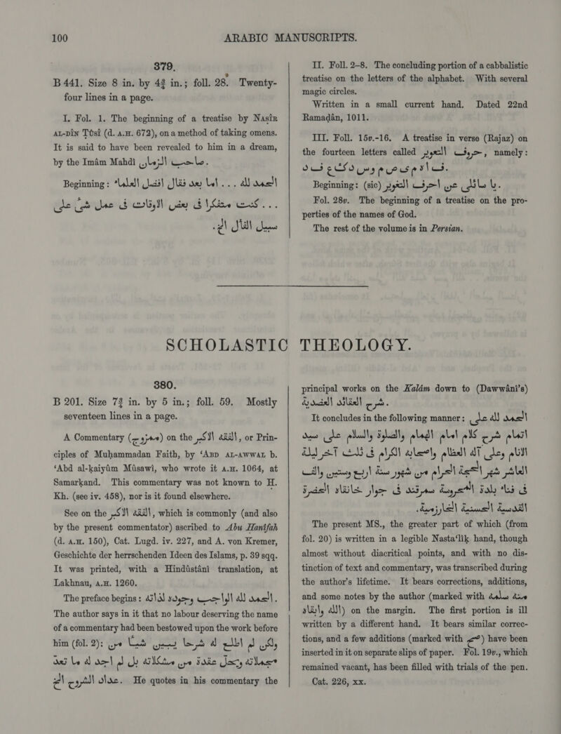 379, B 441. Size 8 in. by 42 in.; foll. 28. Twenty- four lines in a page. I, Fol. 1. The beginning of a treatise by Nasir aL-pin Ttst (d. 4.4. 672), ona method of taking omens. It is said to have been revealed to him in a dream, by the Imam Mahdi wep! wale : Beginning : *Llal\ Lcd) Jlib aw bel... all das) cde Jos Une 4 DU de b hw Ee... se) Sta) Seees 380. B 201. Size 72 in. by 5 in.; foll. 59. seventeen lines in a page. Mostly A Commentary (~ sj) on the SN) aaall, or Prin- ciples of Muhammadan Faith, by ‘App az-awwat b. ‘Abd al-kaiyim Misawi, who wrote it a.u. 1064, at Samarkand. This commentary was not known to H. Kh. (see iv. 458), nor is it found elsewhere. See on the ~S¥\ «id!, which is commonly (and also by the present commentator) ascribed to Abu Hanifah (d. aw. 150), Cat. Lugd. iv. 227, and A. von Kremer, Geschichte der herrschenden Ideen des Islams, p. 39 sqq. It was printed, with a Hindtstani translation, at Lakhnau, a.H. 1260. The preface begins: 43\3) sdg&gt;-y -&gt;\,\\ all was). The author says in it that no labour deserving the name of a commentary had been bestowed upon the work before a8 (fol. 2): wpe Lad and ed a ee a wy asi be A del al UY SMe wpe Sac oxy diac Pa col diac. He quotes in his commentary the II. Foll. 2-8. The concluding portion of a cabbalistic treatise on the letters of the alphabet. With several magic circles. Written in a small current hand. Ramadan, 1011. Dated 22nd III. Foll. 15v.-16. A treatise in verse (Rajaz) on the fourteen letters called » ge: y&gt;, namely : Sus EXSo Ems pcos p slo. Beginning: (sic) yyw! 3 ,&gt;| wt pails L. Fol. 28v. The beginning of a treatise on the pro- perties of the names of God. The rest of the volume is in Persian. THEOLOGY. principal works on the Kalém down to (Dawwani’s) &amp; dda} silidll ¢ pS. It concludes in the following manner ; “as a) das ly wry pt) Ba ye oe ell el ed Ala Spd) WL jhe Gade Agel Fol ta G deni NS Kesull deol The present MS., the greater part of which (from fol. 20) is written in a legible Nasta‘lik hand, though almost without diacritical points, and with no dis- tinction of text and commentary, was transcribed during the author’s lifetime. It bears corrections, additions, and some notes by the author (marked with dls axe sli!, all) on the margin. The first portion is ill written by a different hand. It bears similar correc- tions, and a few additions (marked with €”) have been inserted in it on separate slips of paper. Fol. 19v., which remained vacant, has been filled with trials of the pen. Cat. 226, xx.
