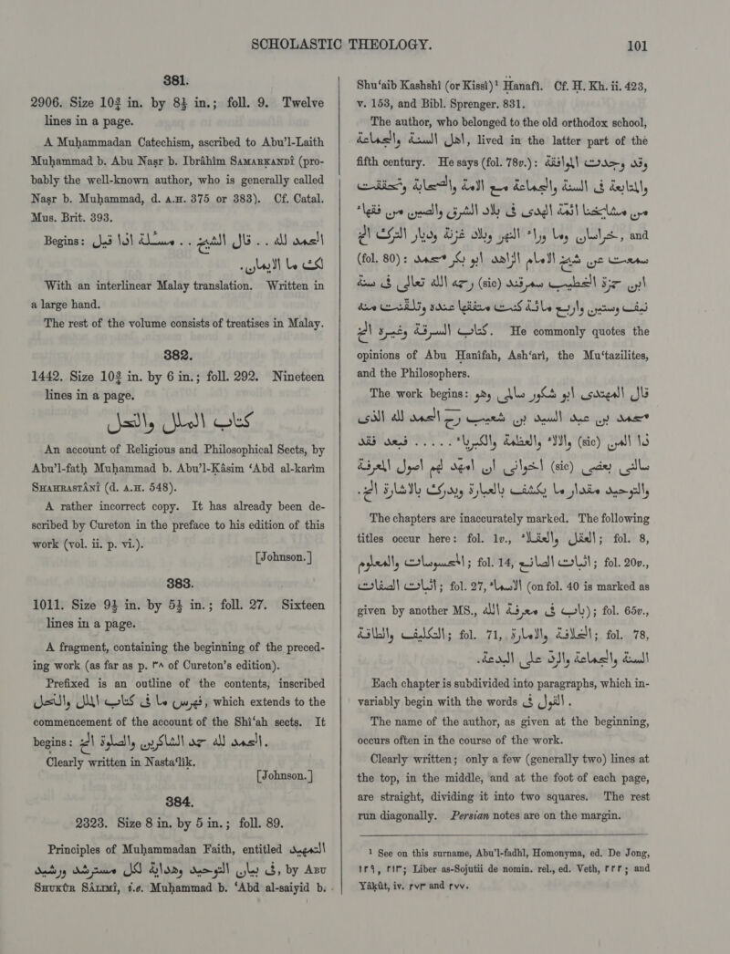 381. 2906. Size 102 in. by 83 in.; foll. 9. Twelve lines in a page. A Muhammadan Catechism, ascribed to Abu’l-Laith Muhammad b. Abu Nasr b. Ibrahim Samarxanni (pro- bably the well-known author, who is generally called Nasr b. Muhammad, d. a.w. 375 or 383). Cf. Catal. Mus. Brit. 393. Begins: (lad 14) dows. . a JE .. a onsit lott lets With an interlinear Malay translation. Written in a large hand. The rest of the volume consists of treatises in Malay. 382. 1442. Size 103 in. by 6 in.; foll. 292. Nineteen lines in a page. lath, Jol!) Oks An account of Religious and Philosophical Sects, by Abu’l-fath Muhammad b. Abu’l-Kasim ‘Abd al-karim Suanrastant (d. a.H. 548). A rather incorrect copy. It has already been de- scribed by Cureton in the preface to his edition of this work (vol. ii. p. vi.). [Johnson. | 383. 1011. Size 94 in. by 53 in.; foll. 27. Sixteen lines in a page. A fragment, containing the beginning of the preced- ing work (as far as p. A of Cureton’s edition). Prefixed is an outline of the contents, inscribed dsl, SUI Oks 8 by Gwe, which extends to the commencement of the account of the Shi‘ah sects. It begins : el Fliaty wy Slat az all oas)l. Clearly written in Nasta‘lik. [ Johnson. | 384. 2323. Size 8 in. by 5 in.; foll. 89. Principles of Muhammadan Faith, entitled w.ge4! Shu‘aib Kashshi (or Kissi)! Hanafi. Cf, H. Kh. ii, 423, v. 1538, and Bibl. Sprenger. 831. The author, who belonged to the old orthodox school, dclasll, doul! Gol, lived in the latter part of the fifth century. He says (fol. 78v.): dis\gl) corey a5, odin, Hla, Lol ae delacll, dull G detelly Vekb ore cymally Fpl Sy S sag LS) Lesclites ape PA CEN hry A552 My yell thy bey Ghote, and (fol. 80): dase © yl alt loll aed ye eee dns § dled alll ary (sic) We mo Cegball Be yl dae nil, sda hire od Abbe ml .jateny Chl Pa Spacty ra yan) tS. He commonly quotes the opinions of Abu Hanifah, Ash‘ari, the Mu‘tazilites, and the Philosophers. The work begins: dy Ake yd 1 cored! JG csi a ans!) Oy net wy? dull doc uy dae d23 ded iy ates “Ly S, dsicll, “YN, (sic) wll 13 Aba Syol ad deel ol tgs (sic) Lode Ul il FALEVG EG ny Fld tt Le lade Kogll, The chapters are inaccurately marked. The following titles occur here: fol. 1v., ‘Lidl, idl; fol. 8, pgreslly Crleogustl; fol. 14, eilal elit; fol. 200., colad| wot ; fol. 27, “odI (on fol. 40 is marked as given by another MS., ¢l!\ kd ee ue wb); fol. 65v., Kali, CalGsi; fol. 71, Fell, Lael; fol. 78, ood de Sl, deleclly dul Each chapter is subdivided into paragraphs, which in- variably begin with the words ($ (Ji!) . The name of the author, as given at the beginning, occurs often in the course of the work. Clearly written; only a few (generally two) lines at the top, in the middle, and at the foot of each page, The rest run diagonally. Persian notes are on the margin. are straight, dividing it into two squares. 1 See on this surname, Abu’l-fadhl, Homonyma, ed. De Jong, tr, rit; Liber as-Sojutii de nomin. rel., ed. Veth, rrr; and Yakat, iv. rv and rvv.