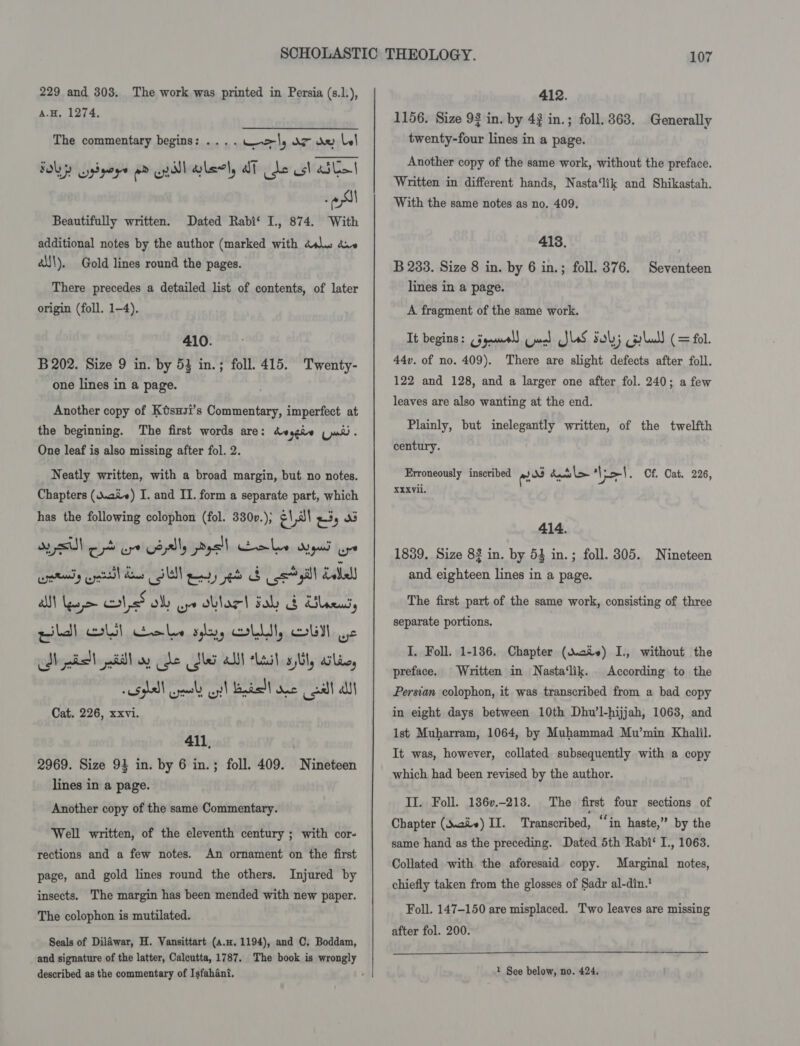 229 and 303. The work was printed in Persia (s.1.), A.H. 1274. The commentary begins: ... . url, OT de Ll : esl Beautifully written. Dated Rabi‘ I., 874. With additional notes by the author (marked with dss a.» é\\\), Gold lines round the pages. There precedes a detailed list of contents, of later origin (foll. 1-4). 410. B 202. Size 9 in. by 53 in.; foll. 415. Twenty- one lines in a page. Another copy of Ktsuzi’s Commentary, imperfect at the beginning. The first words are: deggie (ud. One leaf is also missing after fol. 2. Neatly written, with a broad margin, but no notes. Chapters (Waive) I. and II. form a separate part, which has the following colophon (fol. 330v.); a 1 al Ey Oe rd ure Gayly ysl oles ups aye eras yell dae SU ey et Sos yill Lael AN Nee led oly oye oblac! Fal b Ulaeus, pill ell Cokes aly, OLLI, OUI Ye Nhe atl oy Cle Mer alll Laud ail, wile, Shs) ral cyt! Badal one call at Cat. 226, xxvi. 411, 2969. Size 94 in. by 6 in.; foll. 409. Nineteen lines in a page. Another copy of the same Commentary. Well written, of the eleventh century ; with cor- rections and a few notes. An ornament on the first page, and gold lines round the others. Injured by insects. The margin has been mended with new paper. The colophon is mutilated. Seals of Dilawar, H. Vansittart (a.H. 1194), and C. Boddam, described as the commentary of Isfahani. 412. 1156. Size 93 in. by 42 in.; foll. 363. Generally twenty-four lines in a page. Another copy of the same work, without the preface. Written in different hands, Nasta‘lik and Shikastah. With the same notes as no. 409. 418. B 283. Size 8 in. by 6 in.; foll. 376, lines in a page. Seventeen A fragment of the same work. It begins: (jyamal) Cured JlaS 5; ola) (= fol. 44v. of no. 409). There are slight defects after foll. 122 and 128, and a larger one after fol. 240; a few leaves are also wanting at the end. Plainly, but inelegantly written, of the twelfth century. Erroneously inscribed eos baci &gt; Viet. Cf. Cat. 226, XXXvii. 414. 1839. Size 83 in. by 54 in.; foll. 305. Nineteen and eighteen lines in a page. The first part of the same work, consisting of three separate portions. I, Foll. 1-136, Chapter (Mev) I., without the Written in Nasta‘lik. According to the Persian colophon, it was transcribed from a bad copy in eight days between 10th Dhu’l-hijjah, 1063, and lst Muharram, 1064, by Muhammad Mu’min Khalil. It was, however, collated subsequently with a copy which had been revised by the author. preface. II. Foll. 186v.-218. The first four sections of Chapter (aie) II. Transcribed, “‘in haste,” by the same hand as the preceding. Dated 5th Rabi‘ I., 1063. Collated with the aforesaid copy. Marginal notes, chiefly taken from the glosses of Sadr al-din. Foll. 147-150 are misplaced. Two leaves are missing after fol. 200.
