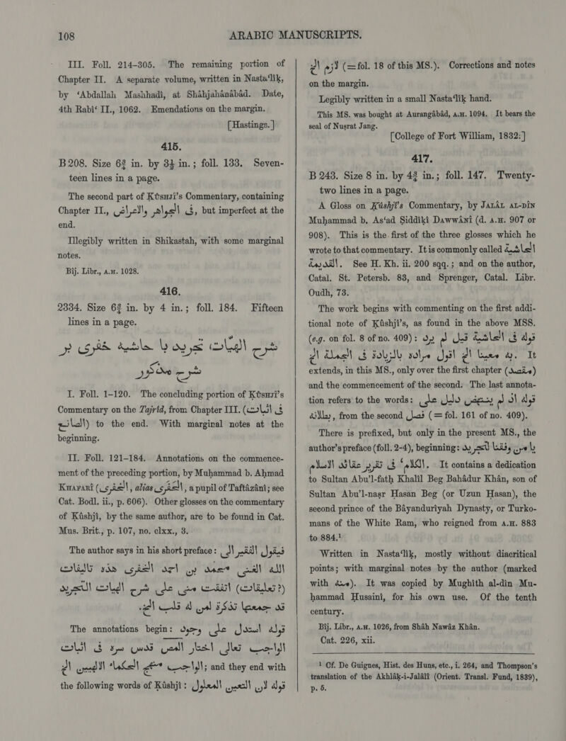 Chapter II. A separate volume, written in Nasta‘lik, by ‘Abdallah Mashhadi, at Shahjahanabad. Date, 4th Rabi‘ II., 1062. Emendations on the margin. [ Hastings. ] 415. B 208. Size 62 in. by 33 in.; foll. 1383. Seven- teen lines in a page. The second part of Ktsusi’s Commentary, containing Chapter II., ale, piysll &lt;3, but imperfect at the end. Tllegibly written in Shikastah, with some marginal notes. Bij. Libr., a.x. 1028. 416. 2334. Size 62 in. by 4 in.; foll. 184. lines in a page. A Be Re “a &amp; epet? ONR y~ I. Foll. 1-120. The concluding portion of Ktsxvi’s Commentary on the Zajrid, from Chapter IIT. (coll 2 pill) to the end. With marginal notes at the beginning. Fifteen II. Foll. 121-184. Annotations on the commence- ment of the preceding portion, by Muhammad b. Ahmad Kuaranrt (V5 sph , alias s 5 ell , apupil of Taftazani; see Cat. Bodl. ii., p. 606). Other glosses on the commentary of Kiishji, by the same author, are to be found in Cat. Mus. Brit., p. 107, no. clxx., 3. The author says in his short preface : us al mi gad OIG sda gis orl wy one call alll oy sul led) opt de oe Ei! (lL?) al ali db opal 385 [pene 08 The annotations begin: Oss es py cad &amp;S,3 Cole es Cunt een ee dle cee ¢\ ond ll Ken) rants w—&gt;\,)!; and they end with the following words of Kishji: (},\&lt;sl\ wel yd aly’ ¢\ ° St (= fol. 18 of this MS.). Corrections and notes on the margin. Legibly written in a small Nasta‘lik hand. This MS. was bought at Aurangabad, a.u. 1094. It bears the seal of Nusrat Jang. [College of Fort William, 1832: ] 417. B 248. Size 8 in. by 42 in.; foll. 147. Twenty- two lines in a page. A Gloss on Késhji’s Commentary, by JatAL at-pin Muhammad b, As‘ad Siddiki DawwAni (d. a.u. 907 or 908). This is the. first of the three glosses which he wrote to that commentary. Itis commonly called katslel éw di}, See H. Kh. ii. 200 sqq.; and on the author, Catal. St. Petersb. 83, and Sprenger, Catal. Libr. Oudh, 73. The work begins with commenting on the first addi- tional note of Kdshji’s, as found in the above MSS. (e.g. on fol. 8 of no. 409): 37 re hd dale aly PA Unclt § Fob sole Jail PA luee &amp;. It extends, in this MS., only over the first chapter (Xie) and the commencement of the second. The last annota- tion refers to the words: ust do pag - m)| ays dil», from the second (J.a3 (= fol. 161 of no. 409). There is prefixed, but only in the present MS., the author’s preface (foll. 2-4), beginning: Ww es Lis, wrk eed Mic yt a ‘elas. It contains a dedication to Sultan Abu’l-fath Khalil Beg Bahadur Khan, son of Sultan Abu’l-nasr Hasan Beg (or Uzun Hasan), the second prince of the Bayanduriyah Dynasty, or Turko- mans of the White Ram, who reigned from a.H. 883 to 884.! Written in Nasta‘lik, mostly without diacritical points; with marginal notes by the author (marked with dv»). It was copied by Mughith al-din Mu- hammad Husaini, for his own use. Of the tenth century. Bij. Libr., a.n. 1026, from Shah Nawaz Khan. Cat. 226, xii. 1 Cf. De Guignes, Hist. des Huns, etc., i. 264, and Thompson’s translation of the Akhlak-i-Jalalf (Orient. Transl. Fund, 1839), p. 5.