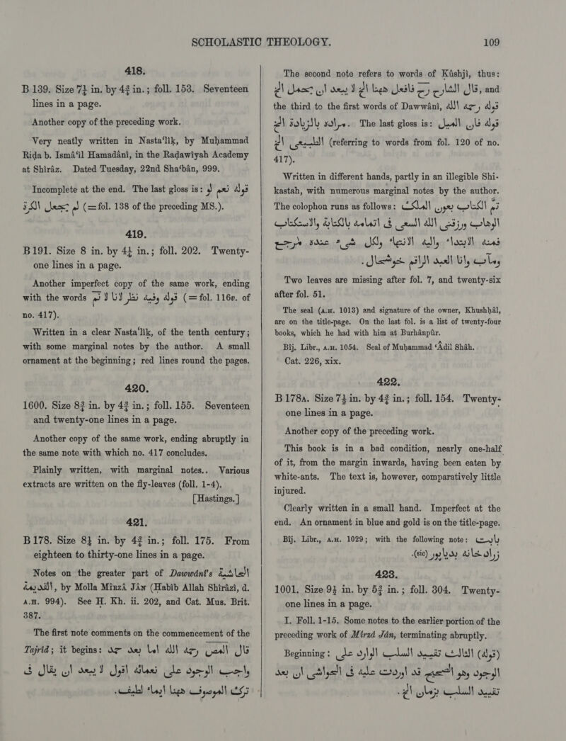 418. B 139. Size 71 in. by 42 in.; foll. 158. Seventeen lines in a page. Another copy of the preceding work. Very neatly written in Nasta‘lik, by Muhammad Rida b. Isma‘il Hamadani, in the Radawiyah Academy at Shiraz. Dated Tuesday, 22nd Sha‘ban, 999. Incomplete at the end. The last gloss is: 3 rata as 93 EON est re (=fol. 138 of the preceding MS.). 419. B191. Size 8 in. by 4} in.; foll. 202. Twenty- one lines in a page. Another imperfect copy of the same work, ending with the words eo) UY bi andy add (= fol. 1160. of no. 417). Written in a clear Nasta‘lik, of the tenth century; A small ornament at the beginning; red lines round the pages. with some marginal notes by the author. 420. 1600. Size 83 in. by 42 in.; foll. 155. Seventeen and twenty-one lines in a page. Another copy of the same work, ending abruptly in the same note with which no. 417 concludes. Plainly written, with marginal notes.. Various extracts are written on the fly-leaves (foll. 1-4). [ Hastings. ] 421. B178. Size 8} in. by 42 in.; foll. 175. From eighteen to thirty-one lines in a page. Notes on the greater part of Dawwédnt’s Kile) dw ail, by Molla MizzA Jaw (Habib Allah Shirazi, d. a.H. 994). See H. Kh. i. 202, and Cat. Mus. Brit. 387. The first note comments on the commencement of the Tajrid; it begins: O97 ay bel adil dey Laall Jb S Sle ol den T pil dled Cle oy cnerly   The second note refers to words of Kishji, thus: @\ rat st den Jl Lee Jali oy cll Js, and the third to the first words of Dawwini, al!\ az, a3 Pa FOL SL sole. The last gloss is: Caw! lb ays Ps ister (referring to words from fol. 120 of no. 417). Written in different hands, partly in an illegible Shi- kastah, with numerous marginal notes by the author. The colophon runs as follows: —SLs\ wre wks} 3 Gay GEMY calasl &amp; eal all 23559 Glad eye ree 2 oh My lei ally “lawl ans » Slat yt all oa! Ul, ole, Two leaves are missing after fol. 7, and twenty-six after fol. 51. The seal (A.n. 1013) and signature of the owner, Khushhal, are on the title-page. On the last fol. is a list of twenty-four books, which he had with him at Burhanpfir. Bij. Libr., a.z. 1054. Seal of Muhammad ‘Adil Shah. Cat. 226, xix. 422. B178a. Size 74 in. by 42 in.; foll. 154. Twenty- one lines in a page. Another copy of the preceding work. This book is in a bad condition, nearly one-half of it, from the margin inwards, having been eaten by white-ants. The text is, however, comparatively little injured. Clearly written in a small hand. Imperfect at the end, An ornament in blue and gold is on the title-page. Bij. Libr., a.w. 1029; with the following note: woul (sic) yy ary ails ol); 423. 1001, Size 93 in. by 53 in.; foll. 304, Twenty- one lines in a page. I. Foll. 1-15. Some notes to the earlier portion of the preceding work of Mirzd Jdn, terminating abruptly. Beginning : ide oid) halt dae SL (4,5) ae ol lyst b ade Soy! oF Gel yay opel