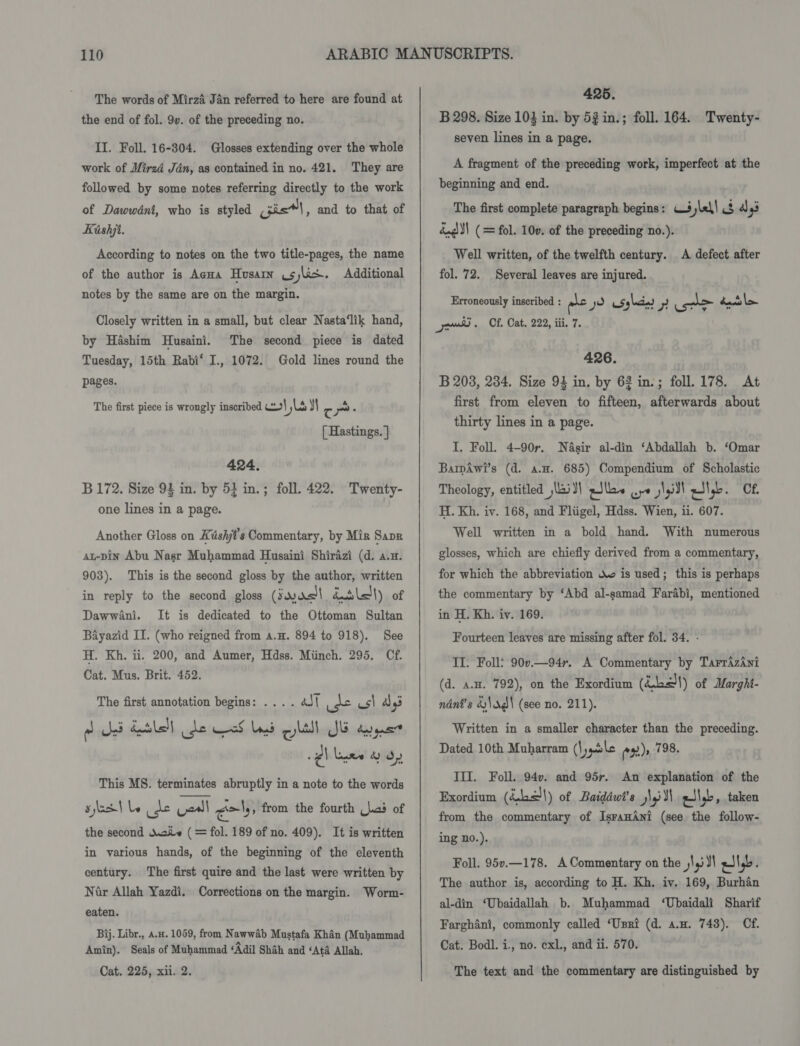The words of Mirza Jan referred to here are found at the end of fol. 9v. of the preceding no. II. Foll. 16-304. Glosses extending over the whole work of Mired Jan, as contained in no. 421. followed by some notes referring directly to the work They are of Dawwdéni, who is styled isl , and to that of Kishji. According to notes on the two title-pages, the name of the author is AeHa Husain .sjlis. Additional notes by the same are on the margin. Closely written in a small, but clear Nasta‘lik hand, by Hashim Husaini. The second piece is dated Tuesday, 15th Rabi‘ I., 1072. Gold lines round the pages. The first piece is wrongly inscribed col Ls y Cc ~ . [ Hastings. | 424. B 172. Size 94 in. by 5} in.; foll. 422. Twenty- one lines in a page. Another Gloss on Késhjt’s Commentary, by Miz Save at-pin Abu Nasr Muhammad Husaini Shirazi (d. a.u. 903). This is the second gloss by the author, written in reply to the second gloss (Jur batslel|) of Dawwani. It is dedicated to the Ottoman Sultan Bayazid II. (who reigned from a.H. 894 to 918). See H. Kh. ii. 200, and Aumer, Hdss. Miinch. 295. Cf. Cat. Mus. Brit. 452. The first annotation begins: .... aJ{ pes us\ a ~ Bed Sethe de of baad qyltll JB dargant This MS. terminates abruptly in a note to the words slestle de Vedll gol from the fourth (las of the second Woke (= fol. 189 of no. 409). It is written in various hands, of the beginning of the eleventh century. The first quire and the last were written by Nir Allah Yazdi. Corrections on the margin. Worm- eaten. Bij. Libr., a.H. 1059, from Nawwab Mustafa Khan (Muhammad Amin). Seals of Muhammad ‘Adil Shah and ‘Ata Allah. Cat. 225, xii. 2.  425. B 298. Size 103 in. by 5g in.; foll. 164. Twenty- seven lines in a page. A fragment of the preceding work, imperfect at the beginning and end. The first complete paragraph begins: W3ylel| 3 ays dug | (= fol. 100. of the preceding no.). Well written, of the twelfth century. A defect after fol. 72. Several leaves are injured. Erroneously inscribed : oe y WSs lain) 7 _ banat ens. Cf. Cat. 222, iii. 7. 426. B 203, 234. Size 94 in, by 62 in.; foll. 178. At first from eleven to fifteen, afterwards about thirty lines in a page. I. Foll. 4-90r. Nasir al-din ‘Abdallah b. ‘Omar BarmAwi’s (d. a.H. 685) Compendium of Scholastic Theology, entitled ,lai}\ sJlla~ po l,i0) wily. Cf. H. Kh. iv. 168, and Fliigel, Hdss. Wien, ii. 607. Well written in a bold hand. With numerous glosses, which are chiefly derived from a commentary, for which the abbreviation Xo is used; this is perhaps the commentary by ‘Abd al-samad Farabi, mentioned in H. Kh. iv. 169. Fourteen leaves are missing after fol. 34. - II. Foll: 90v.—94r. A Commentary by TarrizAni (d. a.. 792), on the Exordium (Lc) of Marghi- ndnt’s &amp;\s¢\ (see no. 211). Written in a smaller character than the preceding. Dated 10th Muharram (Mygitle ex)» 798. III. Foll. 94v. and 95r. An explanation of the Exordium (Sb&lt;\) of Baiddwt’s j\yil\ gilg&gt;, taken from the commentary of IsranAni (see the follow- ing no.), Foll. 95v.—178. A Commentary on the l,i Jl gJ\,b. The author is, according to H. Kh. iy. 169, Burhan al-din ‘Ubaidallah b. Muhammad ‘Ubaidali Sharif Farghani, commonly called ‘Usri (d. a.u. 748). Cf. Cat. Bodl. i., no. exl., and ii. 570. The text and the commentary are distinguished by