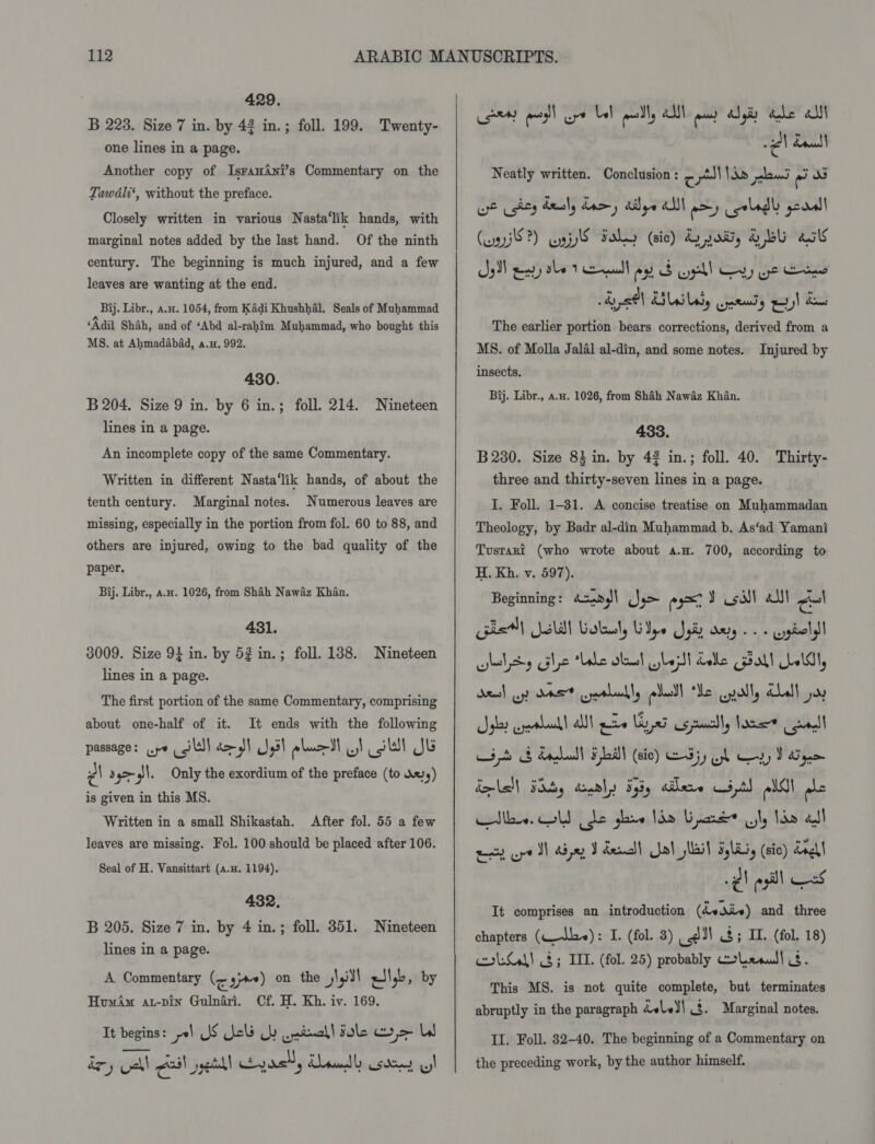 B 223. Size 7 in. by 43 in.; foll. 199. Twenty- one lines in a page. Another copy of Isran4ni’s Commentary on the Tawdli‘, without the preface. Closely written in various Nasta‘lik hands, with marginal notes added by the last hand. Of the ninth century. The beginning is much injured, and a few leaves are wanting at the end. Bij. Libr., a.u. 1054, from Kadi Khushhal. Seals of Muhammad ‘Adil Shah, and of ‘Abd al-rahim Muhammad, who bought this MS. at Ahmadabad, a.u, 992. 430. B 204. Size 9 in. by 6 in.; foll. 214. Nineteen lines in a page. An incomplete copy of the same Commentary. Written in different Nasta‘lik hands, of about the tenth century. Marginal notes. Numerous leaves are missing, especially in the portion from fol. 60 to 88, and others are injured, owing to the bad quality of the paper. Bij. Libr., a,x. 1026, from Shah Nawaz Khan. 431. 3009. Size 9} in. by 52 in.; foll. 138. Nineteen lines in a page. The first portion of the same Commentary, comprising about one-half of it. It ends with the following passage: ye fe) do JI J,3) pluc-dl w! ol Je el s4&gt;-q|. Only the exordium of the preface (to dx) is given in this MS. Written in a small Shikastah. After fol. 55 a few leaves are missing. Fol. 100 should be placed after 106. Seal of H. Vansittart (a.u. 1194). 432, B 205. Size 7 in. by 4 in.; foll. 351. Nineteen lines in a page. A Commentary (¢ y;a+) on the pl) atlyb, by HoumAm at-pin Gulnari. Cf. H. Kh. iv. 169. It begins: yl US Uc Lb .pinall dole wr &gt; LI ey oat eal ell yash, Krad cdo w) eects endl oe Le! pwd, alt aan 4 gis tle ait 2 dau Neatly written. Conclusion : ¢ pV Nae pleas = as we shty healy dary diye AU aoe) colagdl pearl! (uns?) np Fahy (ic) Q pos, YEU asl a3) eng she 1 ell ioe S yell Cay ye Hone dye8\ BILE, wendy ey) dae The earlier portion bears corrections, derived from a MS. of Molla Jalal al-din, and some notes. Injured by insects. Bij. Libr., a.u. 1026, from Shah Nawaz Khan. 433. B 280. Size 8} in. by 43 in.; foll. 40. Thirty- three and thirty-seven lines in a page. I. Foll. 1-31. A concise treatise on Muhammadan Theology, by Badr al-din Muhammad b. As‘ad Yamani Tusrari (who wrote about a.u. 700, according to H. Kh. v. 597). Beginning: asany\ yo eyxt Y oil! alll Al phe Jalal Gobol, Gye Jy ary.» cygbeldl clay gle Lobe skal slept delle Gall oli, del ost OAS crerbunbly pd We pally Ll joy ses eyatlendl alll ge Lied cprully lore call ih Sb Rahal Hail (6c) ES GA Ly Paige Rela Faby aerly yi, aDere 5.t) old! le le. old dhe ghee Ida Lace if, fae all eee gy VN dja, J dens! Jol Ibil 5, Lis, (sic) deel ¢! ell CS It comprises an introduction (dvdiv) and three chapters (the): I. (fol. 3) J) $5 I. (fol. 18) colsal! 3; IIL. (fol. 25) probably weLenul! og. This MS. is not quite complete, but terminates abruptly in the paragraph dele)| 3. Marginal notes. II. Foll. 32-40. The beginning of a Commentary on the preceding work, by the author himself.