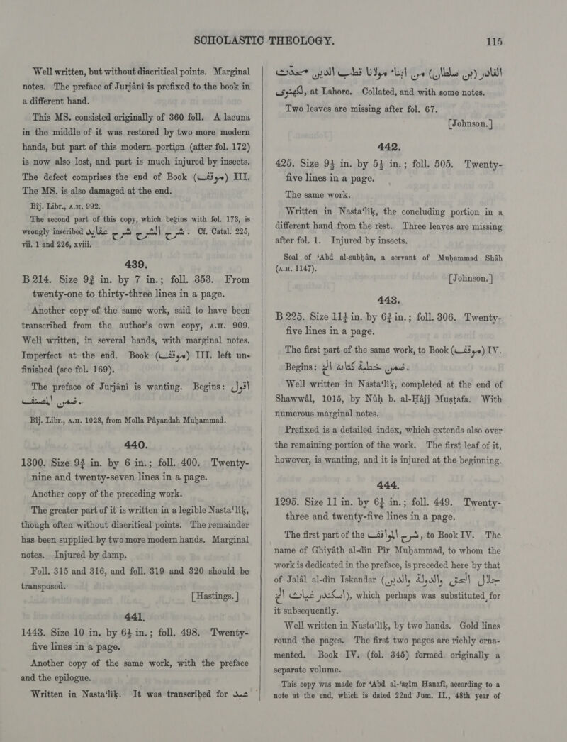 Well written, but without diacritical points. Marginal notes. The preface of Jurjani is prefixed to the book in a different hand. This MS. consisted originally of 360 foll. A lacuna in the middle of it was restored by two more modern hands, but part of this modern portion (after fol, 172) is now also lost, and part is much injured by insects. The defect comprises the end of Book (W590) III. The MS. is also damaged at the end. Bij. Libr., a.n, 992. The second part of this copy, which begins with fol. 173, is wrongly inscribed Jy Lic c r c pl re e+ Of. Catal. 225, vii. 1 and 226, xviii. 439. B 214. Size 92 in. by 7 in.; foll. 3853. From twenty-one to thirty-three lines in a page. Another copy of the same work, said to have been transcribed from the author’s own copy, a.H. 909. Well written, in several hands, with marginal notes. Imperfect at the end. Book (+s) III. left un- finished (see fol. 169), The preface of Jurjani is wanting. Begins: _},3! winal! nd. Bij. Libr., a.. 1028, from Molla Payandah Muhammad. 440. 1300. Size 92 in. by 6 in.; foll. 400. Twenty- nine and twenty-seven lines in a page. Another copy of the preceding work. The greater part of it is written in a legible Nasta‘lik, though often without diacritical points. The remainder has been supplied by two more modern hands. Marginal notes. Injured by damp. Foll. 315 and 316, and foll. 319 and 820 should be transposed. [ Hastings. | 441, 1448. Size 10 in. by 64 in.; foll. 498. Twenty- five lines in a page. Another copy of the same work, with the preface and the epilogue. Written in Nasta‘lik.  rhe yall LE Wye “Lat Ge (labs oy) yell syne , at Lahore. Collated, and with some notes. Two leaves are missing after fol. 67. [Johnson. | 442. 425. Size 93 in. by 54 in.; foll. 505. Twenty- five lines in a page. The same work. Written in Nasta‘lik, the concluding portion in a different hand from the rest. Three leaves are missing after fol. 1. Injured by insects. Seal of ‘Abd al-subhan, a servant of Muhammad Shah (a.H. 1147). (Johnson. } 443. B 225. Size 11} in. by 62 in.; foll. 306. Twenty- five lines in a page. The first part of the same work, to Book (W-s#,) IV. Begins: PA wks dbs wns Well written in Nasta‘lik, completed at the end of Shawwal, 1015, by Nth b. al-Hajj Mustafa. With numerous marginal notes. Prefixed is a detailed index, which extends also over the remaining portion of the work. The first leaf of it, however, is wanting, and it is injured at the beginning. 444, 1295. Size 11 in. by 6} in.; foll. 449. Twenty- three and twenty-five lines in a page. The first part of the Was! 4\\ cy» to Book IV. The name of Ghiyath al-din Pir Muhammad, to whom the work is dedicated in the preface, is preceded here by that of Jalal al-din Iskandar (una, Jal, os! Ape PA wile 0.1), which perhaps was substituted, for it subsequently. Well written in Nasta‘lik, by two hands. Gold lines round the pages. The first two pages are richly orna- Book IV. (fol. 345) formed originally a separate volume. mented. This copy was made for ‘Abd al-‘azim Hanafi, according to a note at the end, which is dated 22nd Jum. II., 48th year of