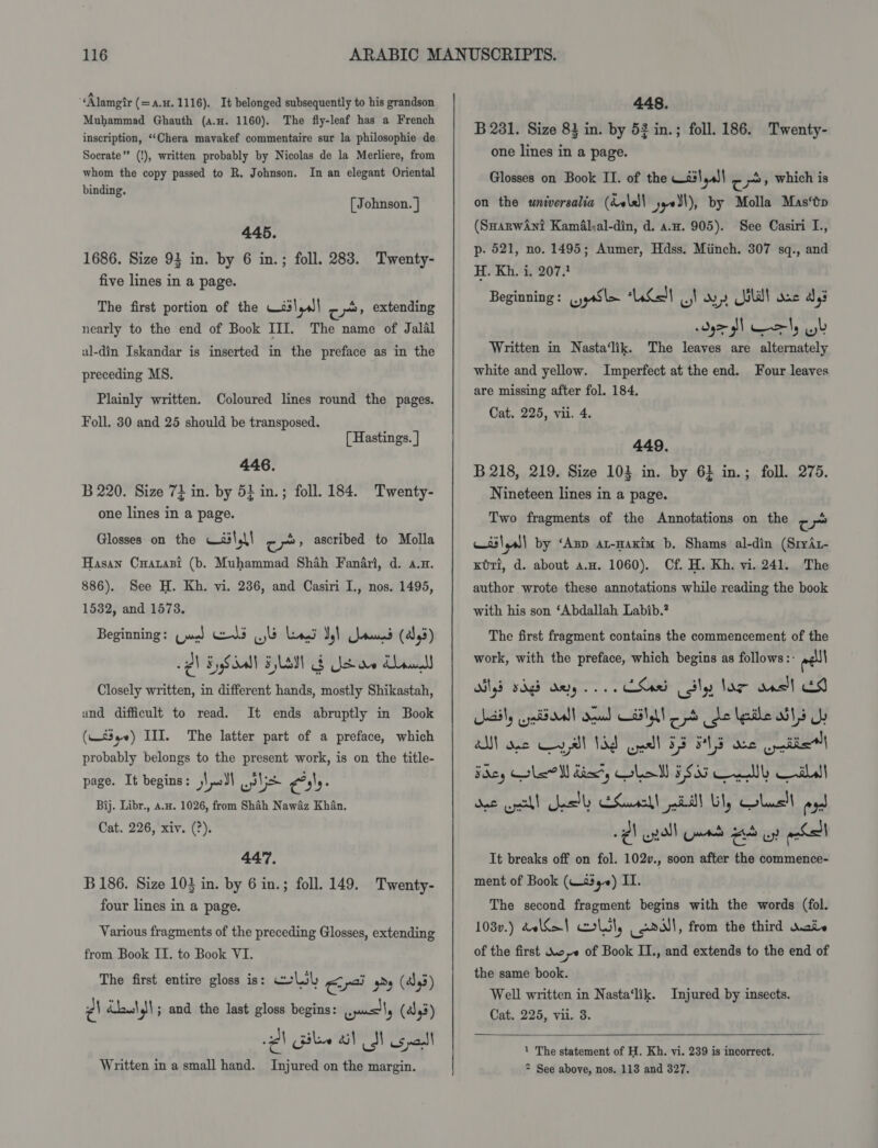 “Alamgtr (=a.H. 1116). It belonged subsequently to his grandson Muhammad Ghauth (a.u. 1160). The fly-leaf has a French inscription, ‘‘Chera mavakef commentaire sur la philosophie de Socrate” (!), written probably by Nicolas de la Merliere, from whom the copy passed to R. Johnson. In an elegant Oriental binding. [ Johnson. ] 445. 1686. Size 93 in. by 6 in.; foll. 283. Twenty- five lines in a page. The first portion of the —é3\,s| cy extending nearly to the end of Book III. The name of Jalal ul-din Iskandar is inserted in the preface as in the preceding MS. Plainly written. Coloured lines round the pages. Foll. 30 and 25 should be transposed. [ Hastings. ] 446. B 220. Size 73 in. by 54 in.; foll. 184. Twenty- one lines in a page. Glosses on the Wail, \! re px, ascribed to Molla Hasan Cuarasi (b. Muhammad Shah Fanfri, d. a.n. 886). See H. Kh. vi. 236, and Casiri I., nos. 1495, 1532, and 1573. Beginning: (jug) Geld jb Leogd Vy) rund (al, 5) lh EySalt HLM &amp; Ys re Mawel Closely written, in different hands, mostly Shikastah, and difficult to read. (—£3_~) III. The latter part of a preface, which It ends abruptly in Book probably belongs to the present work, is on the title- page. It begins: Vell ili rage Bij. Libr., aA.u. 1026, from Shah Nawaz Khan. Cat. 226, xiv. (?). 447. B 186. Size 103 in. by 6 in.; foll. 149. Twenty- four lines in a page. Various fragments of the preceding Glosses, extending from Book II. to Book VI. The first entire gloss is: ceLil Cr Ps (443) z\ éb\J\; and the last gloss begins: easily (443) 2 silee i} NS Us paull Written in a small hand. Injured on the margin. 448. B 281. Size 83 in. by 53 in.; foll. 186. Twenty- one lines in a page. Glosses on Book II. of the wail gall = i», which is on the universalia (dvlel\ yye¥l), by Molla Mas‘tp (SmarwAni Kamal;al-din, d. ao. 905). See Casiri I., p- 521, no. 1495; Aumer, Hdss. Miinch. 307 sq., and H. Kh. i. 207.1 Beginning: .yySl+ nen] wy) day SalWT ane ays FH erly ob Written in Nasta‘lik. The leaves are alternately white and yellow. Imperfect at the end. Four leaves are missing after fol. 184. Cat. 225, vii. 4. 449. B 218, 219. Size 103 in. by 6} in.; foll. 275. Nineteen lines in a page. Two fragments of the Annotations on the = a) osslyel| by ‘App ar-axim b. Shams al-din (SrrAt- Kori, d. about a.a. 1060). Cf. H. Kh. vi. 241. The author wrote these annotations while reading the book with his son ‘Abdallah Labib.? The first fragment contains the commencement of the work, with the preface, which begins as follows: ave Digs vdgd aeyy Chard ily lar aas!l ES aaiy aya oall dead ETA pd be lgiile wil UL AN ose Cyl 13d Gaal 53 F413 ne ties Foey lel dix’, Lol 5533 Cel Call det cll Snstly ESuscll ill ily Colusll pogd -¢l en) Games Aw! nabs It breaks off on fol. 102v., soon after the commence- ment of Book (W259) II. | The second fragment begins with the words (fol. 103v.) &amp;e\SoI moll, aa, from the third wate of the first Woe of Book I., and extends to the end of the same book. Well written in Nasta‘lik. Injured by insects. Cat. 225, vii. 3.   1 The statement of H. Kh. vi. 239 is incorrect, * See above, nos. 113 and 327.