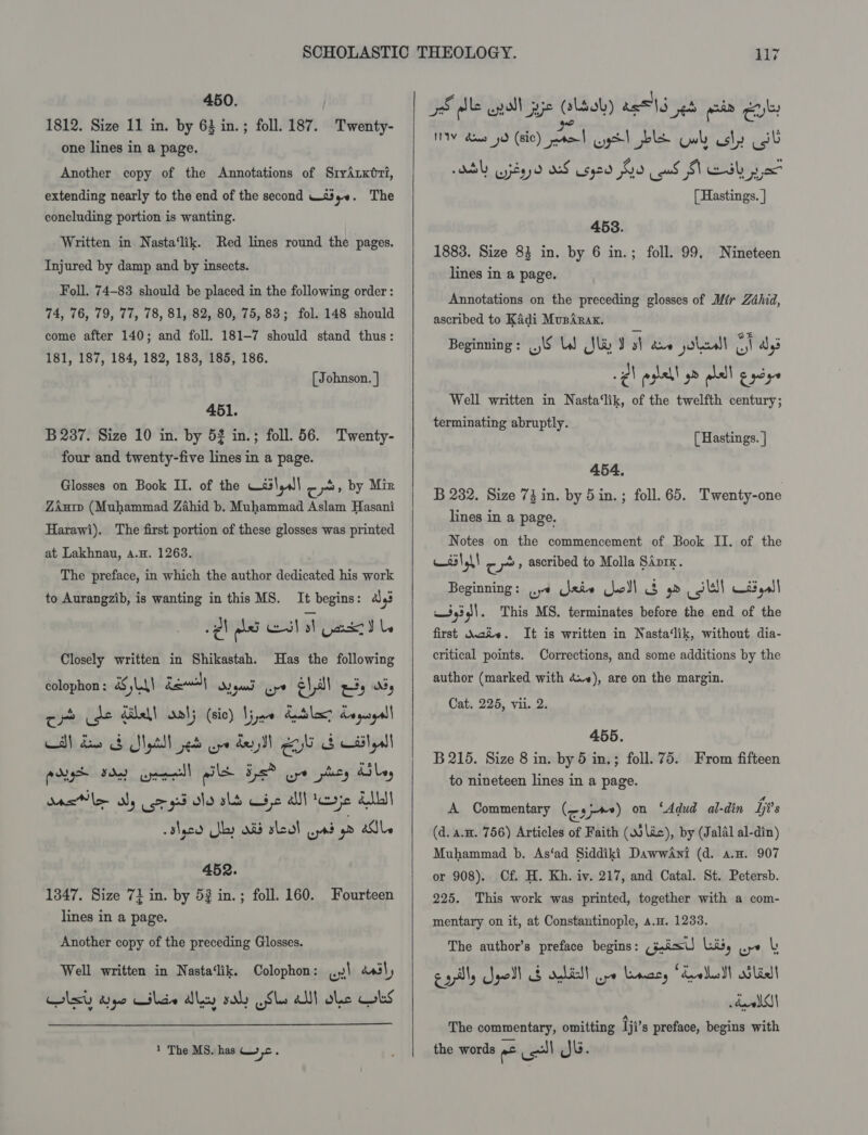 450. 1812. Size 11 in. by 63 in. ; one lines in a page. Another copy of the Annotations of SryArxéri, extending nearly to the end of the second —t%y0. The foll. 187. Twenty- concluding portion is wanting. Written in Nasta‘lik. Red lines round the pages. Injured by damp and by insects. Foll. 74-83 should be placed in the following order : 74, 76, 79, 77, 78, 81, 82, 80, 75,83; fol. 148 should come after 140; and foll. 181-7 should stand thus: 181, 187, 184, 182, 183, 185, 186. [ Johnson. | 451. B 237. Size 10 in. by 53 in.; foll. 56. Twenty- four and twenty-five lines in a page. Glosses on Book II. of the Wé3\,all cr» by Mir Zan (Muhammad Zahid b. Muhammad Aslam Hasani Harawi). The first portion of these glosses was printed at Lakhnau, a.H. 1263. The preface, in which the author dedicated his work to Aurangzib, is wanting in this MS. It begins: 4,3 wl glad el sh Gar Le Closely written in Shikastah. Has the following colophon : &amp;S LAI Rewwslh Syd pe ¢\ a Ris es CAN deb Spt ed pe dey eo db call pest Fd cee) pL Fs ure phey Uy wae aly co gd ole sls Cie alll tere ALL slecd ly aid sleal ad ya ale 452. 1347, Size 72 in. by 53 in. ; lines in a page. foll. 160. Fourteen Another copy of the preceding Glosses. Well written in Nasta‘lik. Colophon: ..¥\ éasly Clty aye Giles dy saly Sls alll oe Cbs 1 The MS. has Oc.   7S dle unoll pie (last) ae 5 et pein gayle NIV dows yd (sic) cle yg! ls wh us\) eae MY yey d KS L595 G9 cud MV eSk px [ Hastings. | 453. 1883. Size 83 in. by 6 in.; lines in a page. Annotations on the preceding glosses of Mir Zdhid, ascribed to Kadi Mupirax. foll. 99. Nineteen Beginning: .)\§ LW (Sli J sh dus joie ti aly’ Well written in Nasta‘lik, of the twelfth century; terminating abruptly. [ Hastings. | 454. B 282. Size 73 in. by 5in.; foll. 65. Twenty-one lines in a page. Notes on the commencement of Book II. of the asl gh ~ 2, ascribed to Molla SAprx. Beginning: ye ative jo)! 3 yd ll W£3 yal] iid! This MS. terminates before the end of the first Woke. It is written in Nasta‘lik, without dia- critical points. Corrections, and some additions by the author (marked with 4.»), are on the margin. Cat. 225, vii. 2. 455. B 215. Size 8 in. by 5 in.; foll. 75. From fifteen to nineteen lines in a page. A Commentary (os) on ‘Adud al-din ij’s (d. a.m. 756) Articles of Faith (o5lic), by (Jalal al-din) Muhammad b. As‘ad Siddiki Daww4ni (d. a.n. 907 or 908). Of. H. Kh. iv. 217, and Catal. St. Petersb. 225. This work was printed, together with a com- mentary on it, at Constantinople, a.m. 1233. The author’s preface begins: (jai) Liity ope | cally Spell od achidll Gye Lemacy Zrellull ali dali The commentary, omitting iji’s preface, begins with the words = col Jb.
