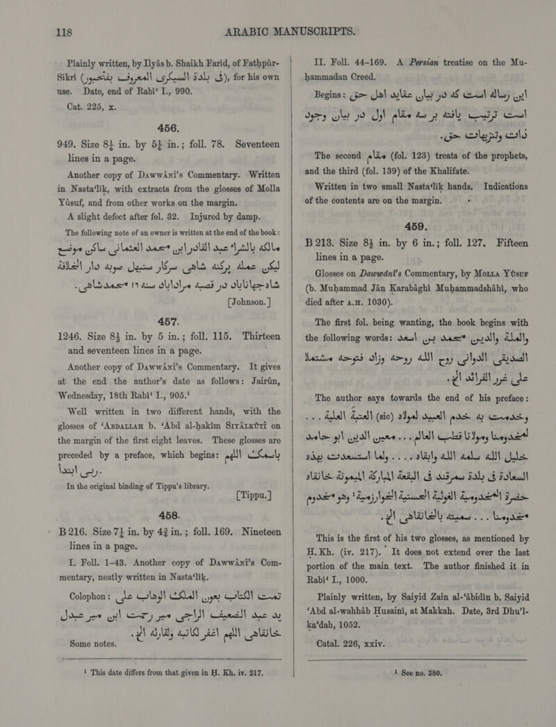 Plainly written, by Ilyas b. Shaikh Farid, of Fathpir- Sikri (jyasty ty call 5 Cul) Sah &lt;3), for his own use. Date, end of Rabi‘ I., 990. Cat. 225, x. 456. 949. Size 81 in. by 5} in.; foll. 78. Seventeen lines in a page. Another copy of DawwAni’s Commentary. Written in Nasta‘lik, with extracts from the glosses of Molla Yisuf, and from other works on the margin. A slight defect after fol. 32. Injured by damp. The following note of an owner is written at the end of the book : wsys Sle lata net al olill Que ts) alle BUEN No dye gee Wo als aS) alee oC »rliras 11 das Db lol pe duad jo oblige als [Johnson. | 457. 1246. Size 83 in. by 5 in.; foll. 115. Thirteen and seventeen lines in a page. Another copy of DawwAni’s Commentary. It gives at the end the author’s date as follows: Jairin, Wednesday, 18th Rabi‘ I., 905.! Well written in two different hands, with the glosses of ‘AspattaH b. ‘Abd al-hakim SryArxéri on the margin of the first eight leaves. These glosses are preceded by a preface, which begins: ell CS jou! ise In the original binding of Tippu’s library. [Tippu.] 458. » B216. Size 71 in. by 42 in.; foll. 169. Nineteen lines in a page. I. Foll. 1-48. Another copy of DawwAni’s Com- mentary, neatly written in Nasta‘lik. Colophon : ee ws, Esl we? oe} ew Smile wy! ary ee rll cteds| ec w wg) Syl, asl £2l all abil Some notes.  1 This date differs from that given in H. Kh, iy. 217. if   II. Foll. 44-169. A Persian treatise on the Mu- hammadan Creed. Begins: (35&gt; ja) wilic yly jo Sf cst dls, oy! Ory ly yo yh plie dey hl CF cowl Go Clyps, clo The second ois (fol. 123) treats of the prophets, and the third (fol. 139) of the Khalifate. Written in two small Nasta‘lik hands. Indications of the contents are on the margin. . 459. B 218. Size 83 in. by 6 in.; foll. 127. Fifteen lines in a page. Glosses on Dawwdni’s Commentary, by Morza YOsur (b. Muhammad Jan Karabaghi Muhammadshahi, who died after a.H. 1030). The first fol. being wanting, the book begins with the following words: des| oy dos Lprolly dll, active dongs jy do yy AM oy) Shall tril gl dl ale de The author says towards the end of his preface: 1 dal) Leal (cic) yal duall pds &amp; Geradety dale gil pall eee ee alld Ld UIpey Lene sg Daal lly... e sbily all als alt ole NLS grad! SLA dail F 5 ne Fly &amp; sole! rydkt hy Raj Iyall Ell Ea Lengel Spe -¢l wll Bates... reg de® This is the first of his two glosses, as mentioned by H. Kh. (iv. 217).  It does not extend over the last portion of the main text. The author finished it in Rabi‘ I., 1000. Plainly written, by Saiyid Zain al-‘Abidin b. Saiyid ‘Abd al-wahhab Husaini, at Makkah. Date, 3rd Dhu’l- ka‘dab, 1052. Catal. 226, xxiv. 1 See no. 380,