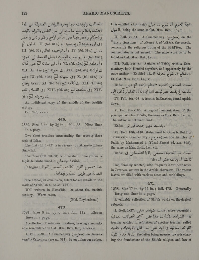 edly lel dill re Cd cr be we lll, Lact pasty ly sebly ees) ale he Ler partly alot, e) Jyh. IL. (fol. B1v.) AV dle ays I wyry hb: TIL. (fol. 82) _ Jeo sayy 8; IV. (fol. 380.) V1 8 ‘Vim eal brani) Sadr J o>) wem|,; V. (fol. 40v.) NS wpe pi Slee .! $5 VIL (fol. 420.) 25 dale 8; VIL. (fol. 4iv.) 5 ai y03 $5 VIII. (fol. 49) aval, 8 ar TX. (fol. 50v.) 2 AS gam aie me (fol. 51v.) bg Spay dete; XI. (fol. 52) a5 dvlS 4; KIT. (fol. 54) jos, “Laid! $5 XIII. (fol. 55) a5 ant> 3; XIV. (1.) 45 sdgr5 3. An indifferent copy of the middle of the twelfth century. Cat. 226, xxxix. 469. 2839. Size 6 in. by 33 in.; foll. 38. Nine lines in a page. Two short treatises enumerating the seventy-three sects of Islam. The first (fol. 1-22) is in Persian, by Manmtp TAnme GuazzAti. The other (foll. 23-38) is in Arabic. The author is Ishak b. Muhammad b. are ZaBini. It begins : 3,23] wyataual ly lll Gl cas” Vd delegdly Zeal! pr jb aye dle The author, in conclusion, refers for all details to the work of ‘Abdallah b. As‘ad Yafi's. Well written in Nasta‘lik. Of about the twelfth century. Worm-eaten. (Bibl. Leydeniana. | 470. 2587. Size 8 in. by 6 in.; foll. 172. lines in a page. Eleven A collection of religious treatises, bearing a remark- able resemblance to Cat. Mus. Brit. 393, pocorxxr. I. Foll. 2-21. A Commentary (oy) on Samar- kandi’s Catechism (see no. 381), by an unknown author. It is entitled Ssuéc (sic) wl oe 3d ess dst Jeol, being the same as Cat. Mus. Brit., l.c., ii. 4 Il. Foll. 22-54. A Commentary (<3) on the Sixty Questions” of Ahmad b. al-‘Abbds, the ascetic, concerning the religious duties of the Shafi‘ites. The commentator is not named. The same work is to be found in Cat. Mus. Brit., l.c., iii. TI. Foll. 54v.-86. Articles of Faith, with a Com- mentary, both blended together, and apparently by the same author. Entitled pled ddev ep cial. Cf. Cat. Mus. Brit., l.c., v. Ends: yo a (sic) cus LS ad] ens IY. Foll. 86v.-98. A treatise in Javanese, bound upside down. VY. Foll. 98v.-130. A logical demonstration of the principal articles of faith, the same as Mus. Brit., l.c., vi. The author is not mentioned. Ends: we Bo AeA 0 Covtiy. VI. Foll. 130v.-170. Muhammad b. ‘Omar b. Ibrahim Tirmusani’s Commentary (~;+«) on the Articles of 4 Faith by Muhammad b. Yisuf Sandsi (d. a.n. 895), the same as Mus. Brit., l.c., vii. Ends: &amp; (Ghuss) LI, anal! ob! eo eas (sic) &amp; pis es, sce Indifferently written, with frequent interlinear notes in Javanese written in the Arabic character. The vacant leaves are filled with various notes and scribblings. 471. 1258. Size 17 in. by 11 in.; foll. 472. Generally forty-one lines in a page. A valuable collection of Shi‘ah works on theological subjects. I. Foll. 1-27. (Se dalys CobS, more accurately Esoall Ie A cole GEA oplyall. A treatise written in refutation of another treatise, called adil, olestl JG ue (de ofl G Siaall ott dandy ceed 3; the latter being an essay towards clear- ing the foundations of the Shi‘ah religion and law of