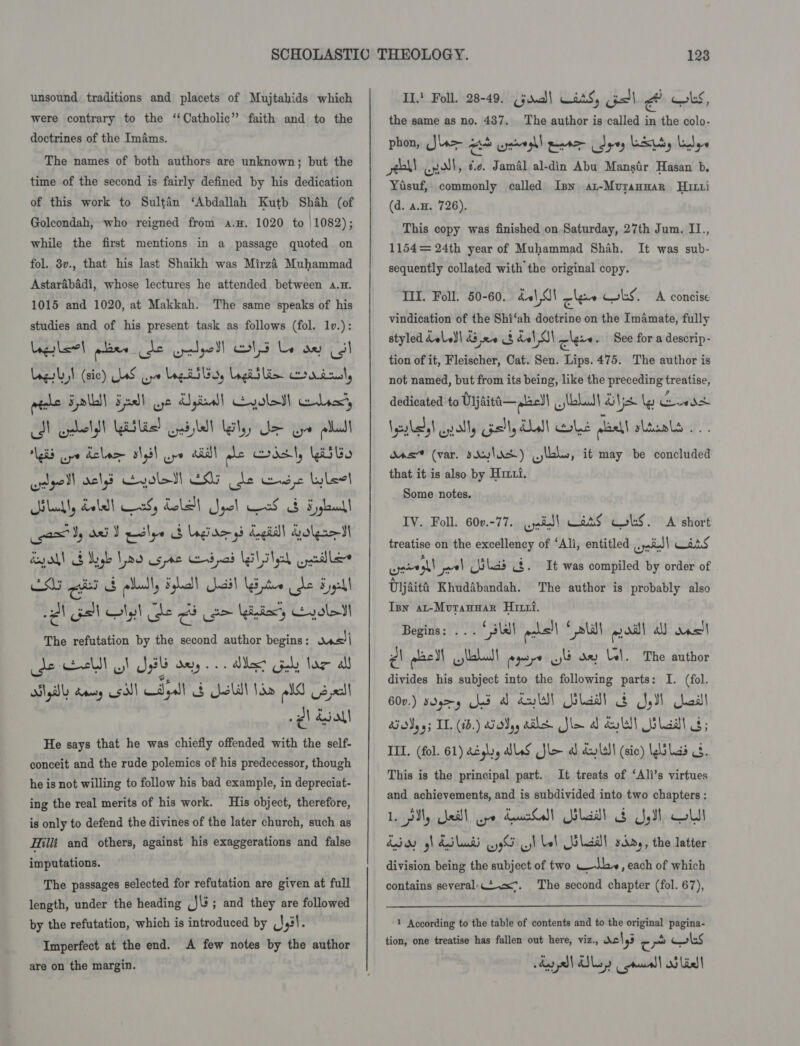 unsound traditions and placets of Mujtahids which were contrary to the ‘‘Catholic’” faith and to the doctrines of the Imams. The names of both authors are unknown; but the time of the second is fairly defined by his dedication of this work to Sultan ‘Abdallah Kutb Shah (of Goleondah, who reigned from a.H. 1020 to 1082); while the first mentions in a passage quoted on fol. 3v., that his last Shaikh was Mirzi Muhammad Astarabadi, whose lectures he attended between 4.4. 1015 and 1020, at Makkah. The same speaks of his studies and of his present task as follows (fol. 1v.): Legler! plier he eloll lg Le oe Gol mine ¥ lll) Fa wt dS gial| voles his CD elf slid Gabel Iely ee ger pall gis ya Lelace algil ow alll ale dsl, Wass cagell ache Gyolbt! ENG de ewe Lleol Hilukly doled! ars, dole! Sool aS &amp; Fyylull CSG sh Eb pladly Holl ail UGiptee he Eyal aN asl Nyt he Gb om beds Hole The refutation by the second author begins: ons) de eacttt a! Jp sayy... dike? Goby lag all Og) Any esd)! dyall S Jeli! lan old Us el gl doll He says that he was chiefly offended with the self- conceit and the rude polemics of his predecessor, though he is not willing to follow his bad example, in depreciat- ing the real merits of his work. His object, therefore, is only to defend the divines of the later church, such as Hilli: and others, against his exaggerations and false imputations. The passages selected for refutation are given at full length, under the heading ,}\3; and they are followed by the refutation, ‘which is introduced by (1,31. Imperfect at the end. A few notes by the author are on the margin. IL! Foll. 28-49. (jdud] Lats, jal A OLS, the same as no. 437. phon, Jar A pyar eater dyey LE, Lilys enh! ent, ¢.e. Jamal al-din Abu Mansfir Hasan b. Yusuf, commonly called Isn at-MurangaR Hut (d. a.H. 726). This copy was finished on Saturday, 27th Jum. I1., 1154= 24th year of Muhammad Shah. sequently collated with the original copy. The author is called in the colo- It was sub- IIT. Foll. 50-60. dal OI cles bs. A concise vindication of the Shi‘ah doctrine on the Imamate, fully styled doll 43 20 8 del SI cles . See for a descrip- tion of it, Fleischer, Cat. Sen. Lips. 475. The author is not named, but from its being, like the preceding treatise, dedicated to Uijaiti—plae)\ bball Sys ly ews Iya), endl, Gall, Lull ole nla slataleey. das” (var. siulas) cae, it may be concluded that it is also by Hrrxi. Some notes. IV. Foll. 60v.-77. (yates! CaaS cols. A short treatise on the excellency of ‘Ali, entitled weil ans Seats et cn) Uilias 4. It was compiled by order of Uljaita Khudabandah. Ipn at-Mvuranwar Hiri. Begins: ... ‘ale pche!l * lal aod! a) nee! PA eas ll ylabudt eyere wt ae Lel. The author divides his subject into the following parts: I. (fol. 600.) s09y A dv! Glad! &amp; Syd Neill SF dVy 4; IL. (15.) ody, ala Ne a dull ladl s; TIL. (fol. 61) dé gly, ALS Sle al dull (sic) kolas 3s. lt treats of ‘Ali’s virtues and achievements, and is subdivided into two chapters : 1. SM, beill aye deur! laa! $ Jyll OU! daddy gh daildd 9G il bol Wola sing, the latter division being the subject of two Wb», each of which contains several:.t.=<°. The second chapter (fol. 67), The author is probably also This is the principal part. 1 According to the table of contents and to the original pagina- tion, one treatise has fallen out here, viz., dc! 193 c pe ls degy\ Day causal oS Lill