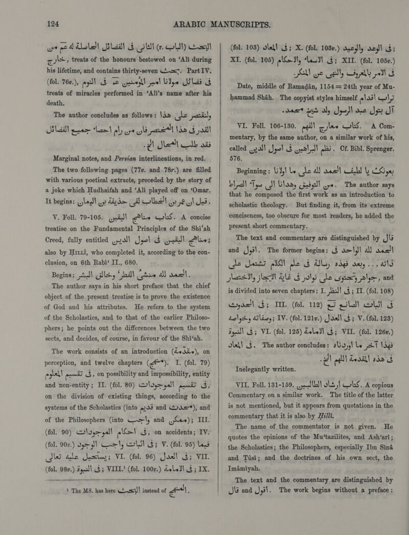 wrt eed hole! Usladl &amp; Sul (OW) esl red gl , treats of the honours bestowed on ‘Ali during his lifetime, and contains thirty-seven .o<7. Part IV. (fol. 76v.), esl bidde cpawegll jal ye las &amp; treats of miracles performed in ‘Ali’s name after his death. The author concludes as follows: \d» fe pail, Silda eet thant aly aye yb pare Ido G jal Marginal notes, and Persian interlineations, in red. The two following pages (77v. and 78r.) are filled with various poetical extracts, preceded by the story of a joke which Hudhaifah and ‘Ali played off on ‘Omar. It begins: jlo) op dy d= e. wibe't erty! dS. V. Foll. 79-105. wai Gln wlLS. A concise treatise on the Fundamental Principles of the Shi‘ah Creed, fully entitled os) Jeol is eid ‘cdikead) also by Hrt1i, who completed it, according to the con- clusion, on 6th Rabi‘ IT., 680. Begins; piel ilk, * ail | cate &amp; welt. The author says in his short preface that the chief object of the present treatise is to prove the existence of God and his attributes. He refers to the system of the Scholastics, and to that of the earlier Philoso- phers; he points out the differences between the two sects, and decides, of course, in favour of the Shi‘ah. The work consists of an introduction (de div), on perception, and twelve chapters (*). I. (fol. 79) ° hel | ‘cme 3, on possibility and impossibility, entity and non-entity ; II. (fol. 80) lm gall ‘commend 3, on the division of existing things, according to the systems of the Scholastics (into mos and o.ie), and of the Philosophers (into Wel, and . se); III. (fol. 90) log> all eat 3, on accidents; IV. (fol. 90v.) dh) Cael, coll 8; V. (fol. 95) Las dlei the Saetuas; VI. (fol. 96) Joel 4; VIL (fol. 980.) gaa) 8; VIII! (fol. 100v.) doledl § ; IX.  1 The MS. has here Ws<W\ instead of Pa ; (fol. 103) ole! $; X. (fol. 1030.) wredly ves! G; XI. (fol. 105) ood, Lo 2; XII. (fol. 1050.) Al Be uel seal oI 8 Date, middle of Ramadan, 1154= 24th year of Mu- hammad Shah. The copyist styles himself elas HI roast ae aly Sood oe Su JT VI. Foll. 106-180. pg! cylee CLS. A Com- mentary, by the same author, on a similar work of his, called syd!) Jyol 8 ant t! = . Of. Bibl. Sprenger. 576. Beginning : \j¥,\ le er a) ons!) eb! L AS ge) Lah! “Tyas S Glory iadel] wpe. The author says that he composed the first work as an introduction to scholastic theology. But finding it, from its extreme conciseness, too obscure for most readers, he added the present short commentary. The text and commentary are distinguished by J\s and (J43\. The former begins: 8 a>',\ al! ves) de Sats oll ple $ Als, dg oe... ails is divided into seven chapters; I. past 3; IL. (fol. 108) yrs!) $; IIL (fol. 112) 25 pila old huolycdy Ailing; IV. (fol. 1210.) Joell 8; V. (fol. 128) Syecl) 3; VI. (fol. 125) dvled| 8; VIL. (fol. 1260.) diel! (8. The author concludes: sUu 55) be pel Vinge 2 eel dodal! sda 8 Inelegantly written. VIL. Foll. 131-159. veyed lb! ols | WkS. A copious Commentary on a similar work. The title of the latter is not mentioned, but it appears from quotations in the commentary that it is also by Hi/li. He quotes the opinions of the Mu‘tazilites, and Ash‘ari; the Scholastics; the Philosophers, especially Ibn Sina and Tisi; and the doctrines of his own sect, the Imamiyah. The text and the commentary are distinguished by J\é and 431. The work begins without a preface : The name of the commentator is not given.