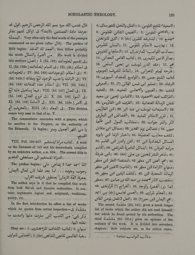 25 Sel peel aor all pay see al owas Sl pu ee WNyl oS Toth Qaivronll Fale Coe raven) . Very often only the first words of the passages commented on are given (after ,J\3). The preface of Hilli begins: Xius!! a) anell; then follow probably the words (Jas, 5s wy. His work is laivided into sections (_}.a3): I. (fol. 182) Hrleglel| an 3; II. (fol. 1320.) coc! plus) $5 IIL. (0.) ele 3 olvglell; IV. (fol. 133) Hl sy> ah eI 3; V. (fol. 142.) alan, Lv do gl wl, moll 8; VI. (fol. 145) colic! sda e\Se1 3; VIL. (fol. 1450.) wo tale Jastiy Lond; VIII. (fol. 147) Joell 3; IX. (fol. 148) (Jas) € 97 3; X. (fol. 150) Seucl\ 8; XI, (fol. 152) dele] 3; XII. (fol. 1550.) pe) g) syedl; XIIL. (i0.) oles! 4. This division comes very near to that of no. V. The commentator concludes with a prayer, which he ascribes to the Prophet, on the authority of Ton Babawaih. It begins: jus) eas!) 4b! oye | call VIIL. Foll. 160-257. paizuh| bc oS. A work on the Imamate of ‘Ali and his descendants, compiled by an unknown author, a.u. 854. The correct title is prodell iste dl pniudl blll. The preface begins: Je lay Y lar orl al ‘ , Sang te Ne. ‘ : yeah la The author says in it that he compiled this work from both Shi‘ah and Sunnite authorities. It con- tains arguments logical and scriptural, traditions, poetry, etc. In the first introduction he offers a list of works which he quotes from actual inspection— % dviiv le wendsly ede ote sll Cod! ope gt So he) ach They are: 1. os pe*sM Clad) bs; 2. cle 4. Show et) silly Isl 5 5. peopl ae AC SCOrD | 6. gpl SUAS Gane; 7. poll etal; 8, otgall bill; 9. (sic) aS yell) duds cul! ; 10. wets corel) GL; 11. _poghll SoM dg 5 12. cael clsta NN; 13. Haj sl il ete ; 14, ileed! oclall Obs; 15. cad) wi bla 5 16. cabal! oot oy Cteyd pall aie; 17. cspeyall Cty tN de; 18. Slit wad bo pbb 5 19. sjgeul) Maria) eolelll; 20. aur ail wks Bealls 21.2) AMS Guat ay! pore 5 22. ols JI dois; 23. dais) pole, aul; 24 Cans Sere opt et Cwhalll; 25. opnel ood CST LN; 26. Cuyylll oJ CSL; 27, diledl UL 2s Loy ollll oy; 28. pall ae oy Ciegd Colac; 29. ya ox) patos; 30. darell eal 28 ; ae Sade OT yall Sddaetyy Jay Caja all, Ailie upl Blane; 88. paall ay Gcilad 5 34. ryne dal wy) Les ect; 35. di yard weyles Waits; 36. moll) wed pally alls 87. oy Solaed! Gila ali; 88. ai el) &amp; pol) US Lud!; 39. ji cl dal pe &amp;b oni 40. (sic) ue uy const ed 5; 41. fe oy!) jell latest; 42. gee yd Gall a: 43. ine By on (Wks); 44. ae up) dal SI cles 45. pele oy) cyniiell OES; 46. Lp) Qrenall) Sot 7805 47 whe oy alll aoe wy das Ui Cie 48. .sa5y\) (?) Pale 49. d> dl, 5 aie (5) ‘Ll 37) Gy (sic) Quy ld ewe; 50. sili alleall ; 51. GUN cpogh Le ails 52. @) pm wy ula a The second dvAiv (fol. 161) gives a much longer list of books which the author did not read himself, but which he found quoted by his authorities. The third dviie (fol. 161v.) gives an epitome of the contents of the work. It is divided into seventeen chapters; their subjects are, as the author states,   1 Variant wl) Iino,