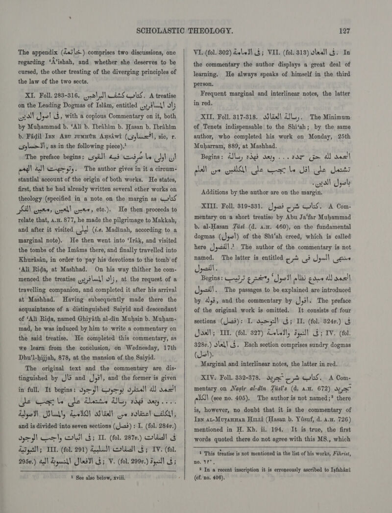 The appendix (4+j\+.) comprises two discussions, one regarding ‘A’ishah, and whether she deserves to be cursed, the other treating of the diverging principles of the law of the two sects. XI. Foll. 283-316. eel all ats Cokes, A treatise on the Leading Dogmas of Islam, entitled .. slu\\ ot} io ANI} ay yo! t3, with a copious Commentary on it, both by Muhammad b. ‘Ali b. Ibrahim b. Hasan b. Ibrahim b. Fadil Inn Anu somute Ansiwi (cs,lus*l, sic, r. csylu&gt;\, as in the following piece). The preface begins: ssi!) 4.3 Wipe be ids! Ul arg! ba) eng 9. The author gives in it a cireum- stantial account of the origin of both works. He states, first, that he had already written several other works on theology (specified in a note on the margin as Gols ao) wet, wae! were, etc.). He then proceeds to relate that, a.H. 877, he made the pilgrimage to Makkah, and after it visited us! (7.e. Madinah, according to a marginal note). He then went into ‘Irak, and visited the tombs of the Imams there, and finally travelled into Khurasan, in order to pay his devotions to the tomb of ‘Ali Rida, at Mashhad. On his way thither he com- menced the treatise wr » ri anh! o\;, at the request of a travelling companion, and completed it after his arrival at Mashhad. Having subsequently made there the acquaintance of a distinguished Saiyid and descendant of ‘Ali Rida, named Ghiyath al-din Muhsin b. Muham- mad, he was induced by him to write a commentary on the said treatise. He completed this commentary, as we learn from the conclusion, on Wednesday, 17th Dhu’l-hijjah, 878, at the mansion of the Saiyid. The original text and the commentary are dis- tinguished by J and (J,!, and the former is given in fall. It begins: dy&gt;!) Coys) owl! al nven) cde Cet le (de Chants tls, rags aay... ddgpol Silakty dol) siliall po sole! dA, and is divided into seven sections (_\.a3) : I. (fol. 2840.) dy&gt; url, cols! 8; IL. (fol. 287v.) clad! &amp; das get\l; IIT. (fol. 291) Kohut} colidll $; IV. (fol. 2950.) dell drouohl Jlesdl ; V. (fol. 2990.) Foul) 3; 1 See also below, xviii. VI. (fol. 302) doled) $; VII. (fol. 313) oles! §. In the commentary the author displays a great deal of learning. He always speaks of himself in the third person. Frequent marginal and interlinear notes, the latter in red. XII. Foll. 317-318. odlied| dls;. The Minimum. of Tenets indispensable to the Shi‘ah; by the same author, who completed his work on Monday, 25th Muharram, 889, at Mashhad. Begins : aly, ydg5 BR BAT &gt; a one Additions by the author are on the margin. XIII. Foll. 319-881. (yoi - b CoS. A Com- mentary ona short treatise by Abu Ja‘far Muhammad b. al-Hasan Zisi (d. a.n. 460), on the fundamental dogmas ((J4c\) of the Shi‘ah creed, which is called here (Jyai)|.1. The author of the commentary is not ee The latter is entitled ¢ - &lt;3 gull gine gail. Begins: en Saat) wares lai gone a) ons! Spoil . The passages to be explained are introduced by ai, and the commentary by Jyil. The preface of the original work is omitted. It consists of four sections ((\.a3): I. da 9:)] 3; II. (fol. 3240.) &amp; oat; LIT. (fol. 327) dele, Sy!) 3; IV. (fol. 328v.) slel! . Each section comprises sundry dogmas (Ul). Marginal and interlinear notes, the latter in red. XIV. Foll. 852-378. was LS. A Com- mentary on Nasir al-din Tast’s (d. a.H. 672) wo els) (see no. 405), The author is not named;? there is, however, no doubt that it is the commentary of Ian at-Mvutannar Hitri (Hasan b. Yisuf, d. a.w. 726) mentioned in H. Kh. ii. 194. It is true, the first 1 This treatise is not mentioned in the list of his works, Fi thrist, no. If. 2 In a recent inscription it is erroneously ascribed to Isfahani (cf. no. 406).