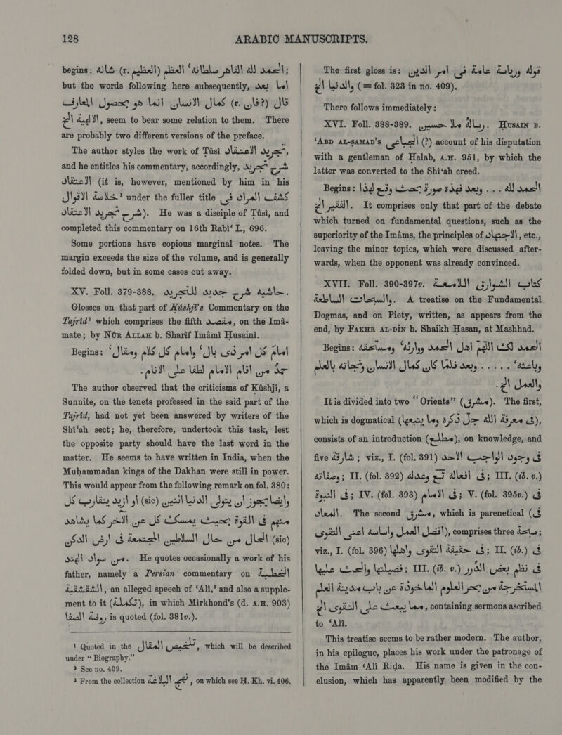 but the words following here subsequently, a» \w\ aye! Jqacs? 9m Lait laid SUS (rn. 4?) JG Pa és 31, seem to bear some relation to them. There are probably two different versions of the preface. The author styles the work of Tasi Jlizc!! wy yx, and he entitles his commentary, accordingly, wy =&lt; re xo) Jlixc)! (it is, however, mentioned by him in his J\,5¥1 dos? under the fuller title use otal] Wits dine I wy Joc c*)- He was a disciple of Tasi, and completed this commentary on 16th Rabi‘ I., 696. Some portions have copious marginal notes. The margin exceeds the size of the volume, and is generally folded down, but in some cases cut away. KY. Foll. 879-388. oy &lt;ul) yor ob dtl. Glosses on that part of Kishji?s Commentary on the Tajrid? which comprises the fifth W.cie, on the Ima- mate; by Nox Arran b. Sharif Imami Husaini. Begins; ‘ Slie, els Js plal, ‘Sk usd pal Js ple! . i . ry I The author observed that the criticisms of Kishji, a Sunnite, on the tenets professed in the said part of the Tajrid, had not yet been answered by writers of the Shi‘ah sect; he, therefore, undertook this task, lest the opposite party should have the last word in the matter. He seems to have written in India, when the Muhammadan kings of the Dakhan were still in power. This would appear from the following remark on fol. 380: AS a jay oy jl gh (sic) Gest Li oll Sty sl j gene lacs aalty US Ih use JS Samy anew? Bgl Spgs wll Sl db dered cpebllall Sle aye Slall (cic) dad! las Gye. He quotes occasionally a work of his father, namely a Perstan commentary on ibe kit AS), an alleged speech of ‘Ali,’ and also a supple- ment to it (414%), in which Mirkhond’s (d. 4.5. 903) Linal | dby) is quoted (fol. 381v.).  1 Quoted in the _Jlisl] yen , Which will be described under ‘ Biography.” 2 See no. 409. ; 3 From the collection de LS al , on which see H. Kh. vi. 406. ¢\ Liall, (= fol. 328 in no. 409), There follows immediately : XVI. Foll. 388-389. jue be dle. Husany ». ‘ABD AL-SAMAD’S celsll (?) account of his disputation with a gentleman of Halab, a.u. 951, by which the latter was converted to the Shi‘ah creed. Begins : |g e3y x? S ype sigs dary... all as! Ps sal. It comprises only that part of the debate which turned on fundamental questions, such as the superiority of the Imams, the principles of vle&gt;)\, etc., leaving the minor topics, which were discussed after- wards, when the opponent was already convinced. XVII. Foll. 390-8970, Seell} Gileall cbs della) corlstutl,. A treatise on the Fundamental Dogmas, and on Piety, written, as appears from the end, by Faxur at-pin b. Shaikh Hasan, at Mashhad. Begins: Aisluney a5 Nog oas'| J! eel! ES sacl pial ail, lush JUS US Lali ay... “ately lal It is divided into two “‘Orients” (3-4«). The first, which is dogmatical (eax Ley 3S 3 &gt; alll dd ee 43), consists of an introduction (gb), on knowledge, and five &amp;3 Ld ; viz., I. (fol. 391) d&gt; JI uli O93 3 Ailiey; IT. (fol. 92) Jarcy gi ales! $; IIT. (0d. 0.) Sgecl\ $5 IV. (fol. 398) pall a3; V. (fol. 3950.) &amp; oled!. The second 3,4, which is parenetical (3 esgic) cael dululy oss! Juci!), comprises three dstus; viz., I. (fol. 396) \gal, ispisll dind&gt; 8; ID. (1b.) Ngde Heal, shaadi; IIL (10. 0.) yall dey ali pall Lyre ol ye Fog Ll foghell jawt aye de tal PA usgisll je Ly le, containing sermons ascribed to ‘Alt. This treatise seems to be rather modern. The author, in his epilogue, places his work under the patronage of the Im4m ‘Ali Rida. His name is given in the con- clusion, which has apparently been modified by the