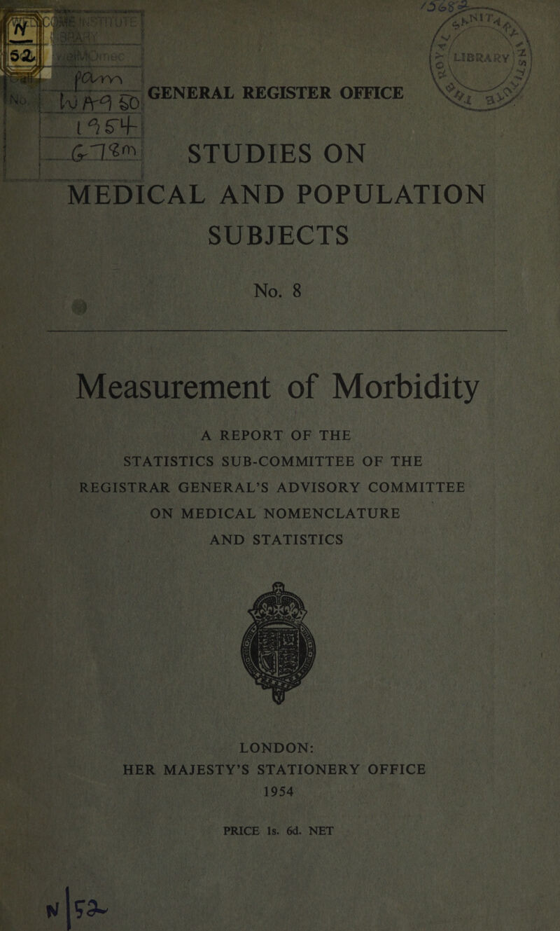 *?.i -a>> Ll^fj L &3SJ*. STUDIES ON MEDICAL AND POPULATION SUBJECTS No. 8 Measurement of Morbidity A REPORT OF THE STATISTICS SUB-COMMITTEE OF THE REGISTRAR GENERAL’S ADVISORY COMMITTEE ON MEDICAL NOMENCLATURE AND STATISTICS LONDON: HER MAJESTY’S STATIONERY OFFICE 1954 PRICE Is. 6d. NET