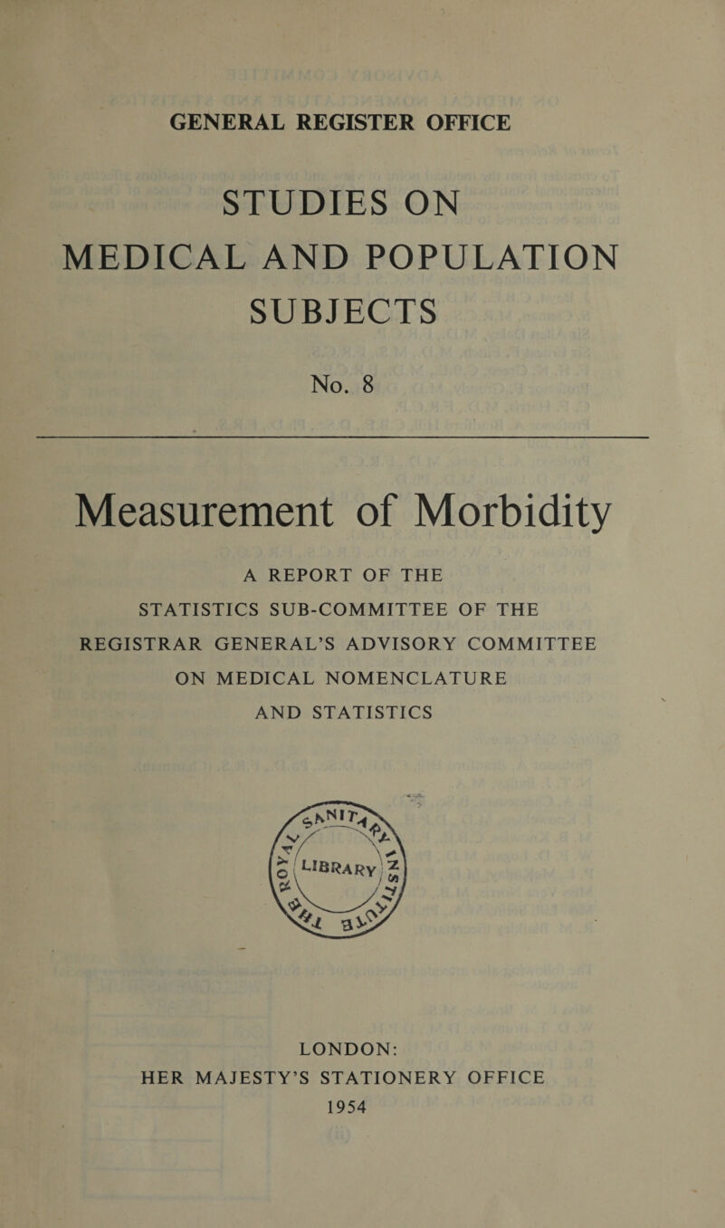 STUDIES ON MEDICAL AND POPULATION SUBJECTS No. 8 Measurement of Morbidity A REPORT OF THE STATISTICS SUB-COMMITTEE OF THE REGISTRAR GENERAL’S ADVISORY COMMITTEE ON MEDICAL NOMENCLATURE AND STATISTICS LONDON: HER MAJESTY’S STATIONERY OFFICE