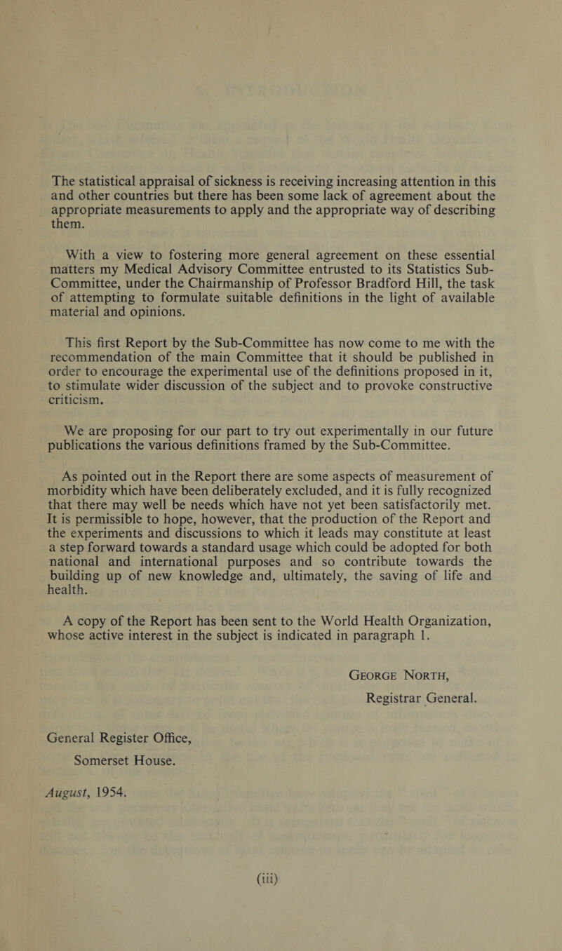 The statistical appraisal of sickness is receiving increasing attention in this and other countries but there has been some lack of agreement about the appropriate measurements to apply and the appropriate way of describing them. With a view to fostering more general agreement on these essential matters my Medical Advisory Committee entrusted to its Statistics Sub- Committee, under the Chairmanship of Professor Bradford Hill, the task of attempting to formulate suitable definitions in the light of available material and opinions. This first Report by the Sub-Committee has now come to me with the recommendation of the main Committee that it should be published in order to encourage the experimental use of the definitions proposed in it, to stimulate wider discussion of the subject and to provoke constructive criticism. We are proposing for our part to try out experimentally in our future publications the various definitions framed by the Sub-Committee. As pointed out in the Report there are some aspects of measurement of morbidity which have been deliberately excluded, and it is fully recognized that there may well be needs which have not yet been satisfactorily met. It is permissible to hope, however, that the production of the Report and the experiments and discussions to which it leads may constitute at least a step forward towards a standard usage which could be adopted for both national and international purposes and so contribute towards the building up of new knowledge and, ultimately, the saving of life and health. A copy of the Report has been sent to the World Health Organization, whose active interest in the subject is indicated in paragraph 1. George North, Registrar General. General Register Office, Somerset House. August, 1954.