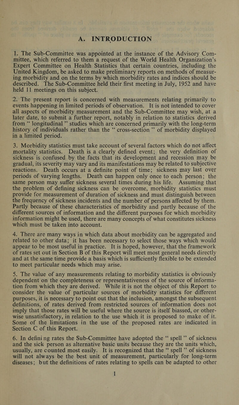 A. INTRODUCTION i 1. The Sub-Committee was appointed at the instance of the Advisory Com¬ mittee, which referred to them a request of the World Health Organization’s Expert Committee on Health Statistics that certain countries, including the United Kingdom, be asked to make preliminary reports on methods of measur¬ ing morbidity and on the terms by which morbidity rates and indices should be described. The Sub-Committee held their first meeting in July, 1952 and have held 11 meetings on this subject. 2. The present report is concerned with measurements relating primarily to events happening in limited periods of observation. It is not intended to cover all aspects of morbidity measurement and the Sub-Committee may wish, at a later date, to submit a further report, notably in relation to statistics derived from “ longitudinal ” studies which are concerned primarily with the long-term history of individuals rather than the “ cross-section ” of morbidity displayed in a limited period. 3. Morbidity statistics must take account of several factors which do not affect mortality statistics. Death is a clearly defined event; the very definition of sickness is confused by the facts that its development and recession may be gradual, its severity may vary and its manifestations may be related to subjective reactions. Death occurs at a definite point of time; sickness may last over periods of varying lengths. Death can happen only once to each person; the same person may suffer sickness several times during his life. Assuming that the problem of defining sickness can be overcome, morbidity statistics must provide for measurement of duration of sickness and must distinguish between the frequency of sickness incidents and the number of persons affected by them. Partly because of these characteristics of morbidity and partly because of the different sources of information and the different purposes for which morbidity information might be used, there are many concepts of what constitutes sickness which must be taken into account. 4. There are many ways in which data about morbidity can be aggregated and related to other data; it has been necessary to select those ways which would appear to be most useful in practice. It is hoped, however, that the framework of rates set out in Section B of this Report will meet most general needs directly and at the same time provide a basis which is sufficiently flexible to be extended to meet particular needs which may arise. 5. The value of any measurements relating to morbidity statistics is obviously dependent on the completeness or representativeness of the source of informa¬ tion from which they are derived. While it is not the object of this Report to consider the value of particular sources of morbidity statistics for different purposes, it is necessary to point out that the inclusion, amongst the subsequent definitions, of rates derived from restricted sources of information does not imply that those rates will be useful where the source is itself biassed, or other¬ wise unsatisfactory, in relation to the use which it is proposed to make of it. Some of the limitations in the use of the proposed rates are indicated in Section C of this Report. 6. In defining rates the Sub-Committee have adopted the “ spell ” of sickness and the sick person as alternative basic units because they are the units which, usually, are counted most easily. It is recognized that the “ spell ” of sickness will not always be the best unit of measurement, particularly for long-term diseases; but the definitions of rates relating to spells can be adapted to other