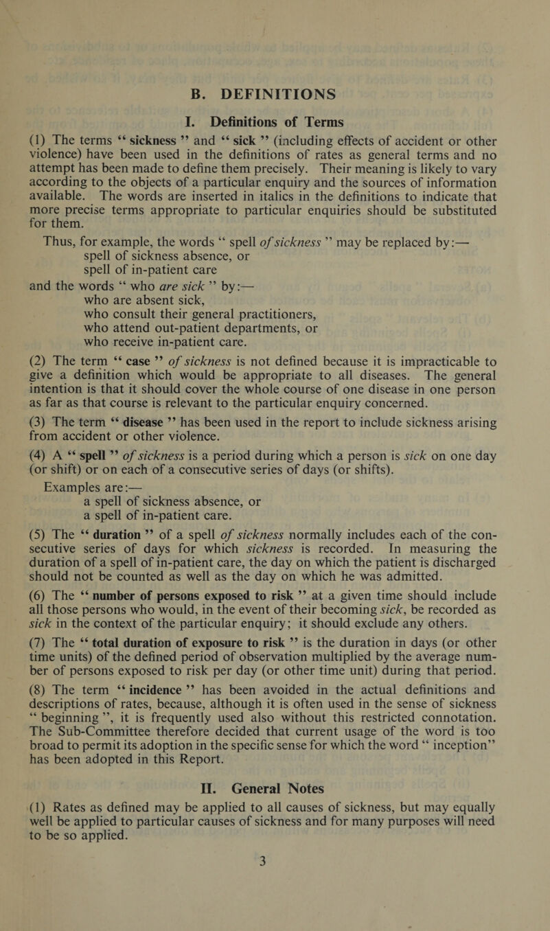 B. DEFINITIONS I. Definitions of Terms (1) The terms “ sickness ” and “ sick ” (including effects of accident or other violence) have been used in the definitions of rates as general terms and no attempt has been made to define them precisely. Their meaning is likely to vary according to the objects of a particular enquiry and the sources of information available. The words are inserted in italics in the definitions to indicate that more precise terms appropriate to particular enquiries should be substituted for them. Thus, for example, the words “ spell of sickness ” may be replaced by:— spell of sickness absence, or spell of in-patient care and the words “ who are sick ” by:— who are absent sick, who consult their general practitioners, who attend out-patient departments, or who receive in-patient care. (2) The term “ case 99 of sickness is not defined because it is impracticable to give a definition which would be appropriate to all diseases. The general intention is that it should cover the whole course of one disease in one person as far as that course is relevant to the particular enquiry concerned. (3) The term “ disease ” has been used in the report to include sickness arising from accident or other violence. (4) A “ spell99 of sickness is a period during which a person is sick on one day (or shift) or on each of a consecutive series of days (or shifts). Examples are:— a spell of sickness absence, or a spell of in-patient care. (5) The “ duration 99 of a spell of sickness normally includes each of the con¬ secutive series of days for which sickness is recorded. In measuring the duration of a spell of in-patient care, the day on which the patient is discharged should not be counted as well as the day on which he was admitted. (6) The “ number of persons exposed to risk ” at a given time should include all those persons who would, in the event of their becoming sick, be recorded as sick in the context of the particular enquiry; it should exclude any others. (7) The “ total duration of exposure to risk ” is the duration in days (or other time units) of the defined period of observation multiplied by the average num¬ ber of persons exposed to risk per day (or other time unit) during that period. (8) The term “ incidence ” has been avoided in the actual definitions and descriptions of rates, because, although it is often used in the sense of sickness “ beginning ”, it is frequently used also without this restricted connotation. The Sub-Committee therefore decided that current usage of the word is too broad to permit its adoption in the specific sense for which the word “ inception” has been adopted in this Report. II. General Notes (1) Rates as defined may be applied to all causes of sickness, but may equally well be applied to particular causes of sickness and for many purposes will need to be so applied.