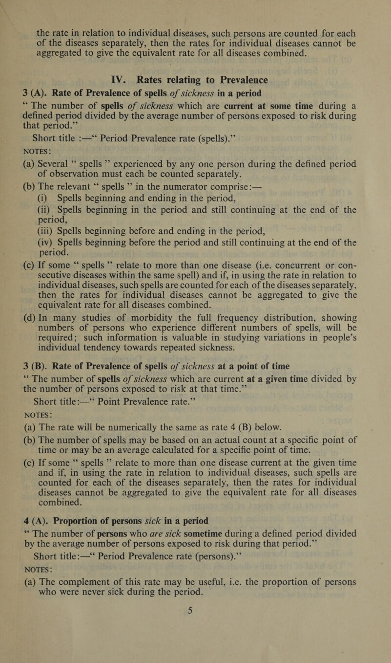 the rate in relation to individual diseases, such persons are counted for each of the diseases separately, then the rates for individual diseases cannot be aggregated to give the equivalent rate for all diseases combined. IV. Rates relating to Prevalence 3 (A). Rate of Prevalence of spells of sickness in a period “ The number of spells of sickness which are current at some time during a defined period divided by the average number of persons exposed to risk during that period.” Short title :—“ Period Prevalence rate (spells).” notes : (a) Several “ spells ” experienced by any one person during the defined period of observation must each be counted separately. (b) The relevant “ spells ” in the numerator comprise:— (i) Spells beginning and ending in the period, (ii) Spells beginning in the period and still continuing at the end of the period, (iii) Spells beginning before and ending in the period, (iv) Spells beginning before the period and still continuing at the end of the period. (c) If some “ spells ” relate to more than one disease (i.e. concurrent or con¬ secutive diseases within the same spell) and if, in using the rate in relation to individual diseases, such spells are counted for each of the diseases separately, then the rates for individual diseases cannot be aggregated to give the equivalent rate for all diseases combined. (d) In many studies of morbidity the full frequency distribution, showing numbers of persons who experience different numbers of spells, will be required; such information is valuable in studying variations in people’s individual tendency towards repeated sickness. 3 (B). Rate of Prevalence of spells of sickness at a point of time “ The number of spells of sickness which are current at a given time divided by the number of persons exposed to risk at that time.” Short title:—“ Point Prevalence rate.” notes : (a) The rate will be numerically the same as rate 4 (B) below. (b) The number of spells may be based on an actual count at a specific point of time or may be an average calculated for a specific point of time. (c) If some “ spells ” relate to more than one disease current at the given time and if, in using the rate in relation to individual diseases, such spells are counted for each of the diseases separately, then the rates for individual diseases cannot be aggregated to give the equivalent rate for all diseases combined. 4 (A). Proportion of persons sick in a period “ The number of persons who are sick sometime during a defined period divided by the average number of persons exposed to risk during that period.” Short title:—“ Period Prevalence rate (persons).” notes : (a) The complement of this rate may be useful, i.e. the proportion of persons who were never sick during the period.