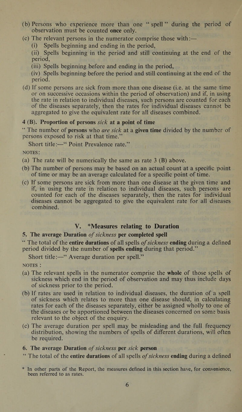 (b) Persons who experience more than one “ spell ” during the period of observation must be counted once only. (c) The relevant persons in the numerator comprise those with:— (i) Spells beginning and ending in the period, (ii) Spells beginning in the period and still continuing at the end of the period, (iii) Spells beginning before and ending in the period, (iv) Spells beginning before the period and still continuing at the end of the period. (d) if some persons are sick from more than one disease (i.e. at the same time or on successive occasions within the period of observation) and if, in using the rate in relation to individual diseases, such persons are counted for each of the diseases separately, then the rates for individual diseases cannot be aggregated to give the equivalent rate for all diseases combined. 4 (B). Proportion of persons sick at a point of time “ The number of persons who are sick at a given time divided by the number of persons exposed to risk at that time.” Short title:—“ Point Prevalence rate.” notes : (a) The rate will be numerically the same as rate 3 (B) above. (b) The number of persons may be based on an actual count at a specific point of time or may be an average calculated for a specific point of time. (c) If some persons are sick from more than one disease at the given time and if, in using the rate in relation to individual diseases, such persons are counted for each of the diseases separately, then the rates for individual diseases cannot be aggregated to give the equivalent rate for all diseases combined. V. *Measures relating to Duration 5. The average Duration of sickness per completed spell “ The total of the entire durations of all spells of sickness ending during a defined period divided by the number of spells ending during that period.” Short title:—“ Average duration per spell.” notes : (a) The relevant spells in the numerator comprise the whole of those spells of sickness which end in the period of observation and may thus include days of sickness prior to the period. (b) If rates are used in relation to individual diseases, the duration of a spell of sickness which relates to more than one disease should, in calculating rates for each of the diseases separately, either be assigned wholly to one of the diseases or be apportioned between the diseases concerned on some basis relevant to the object of the enquiry. (c) The average duration per spell may be misleading and the full frequency distribution, showing the numbers of spells of different durations, will often be required. 6. The average Duration of sickness per sick person “ The total of the entire durations of all spells of sickness ending during a defined * In other parts of the Report, the measures defined in this section have, for convenience, been referred to as rates.