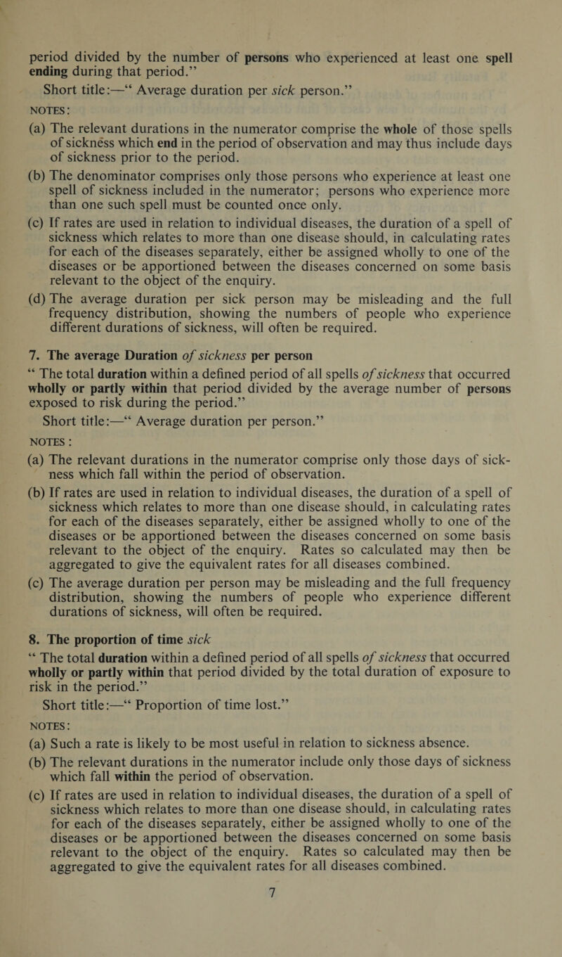 period divided by the number of persons who experienced at least one spell ending during that period.” Short title:—“ Average duration per sick person.” notes : (a) The relevant durations in the numerator comprise the whole of those spells of sickness which end in the period of observation and may thus include days of sickness prior to the period. (b) The denominator comprises only those persons who experience at least one spell of sickness included in the numerator; persons who experience more than one such spell must be counted once only. (c) If rates are used in relation to individual diseases, the duration of a spell of sickness which relates to more than one disease should, in calculating rates for each of the diseases separately, either be assigned wholly to one of the diseases or be apportioned between the diseases concerned on some basis relevant to the object of the enquiry. (d) The average duration per sick person may be misleading and the full frequency distribution, showing the numbers of people who experience different durations of sickness, will often be required. 7. The average Duration of sickness per person “ The total duration within a defined period of all spells of sickness that occurred wholly or partly within that period divided by the average number of persons exposed to risk during the period.” Short title:—“ Average duration per person.” notes : (a) The relevant durations in the numerator comprise only those days of sick¬ ness which fall within the period of observation. (b) If rates are used in relation to individual diseases, the duration of a spell of sickness which relates to more than one disease should, in calculating rates for each of the diseases separately, either be assigned wholly to one of the diseases or be apportioned between the diseases concerned on some basis relevant to the object of the enquiry. Rates so calculated may then be aggregated to give the equivalent rates for all diseases combined. (c) The average duration per person may be misleading and the full frequency distribution, showing the numbers of people who experience different durations of sickness, will often be required. 8. The proportion of time sick “ The total duration within a defined period of all spells of sickness that occurred wholly or partly within that period divided by the total duration of exposure to risk in the period.” Short title:—“ Proportion of time lost.” notes : (a) Such a rate is likely to be most useful in relation to sickness absence. (b) The relevant durations in the numerator include only those days of sickness which fall within the period of observation. (c) If rates are used in relation to individual diseases, the duration of a spell of sickness which relates to more than one disease should, in calculating rates for each of the diseases separately, either be assigned wholly to one of the diseases or be apportioned between the diseases concerned on some basis relevant to the object of the enquiry. Rates so calculated may then be aggregated to give the equivalent rates for all diseases combined.