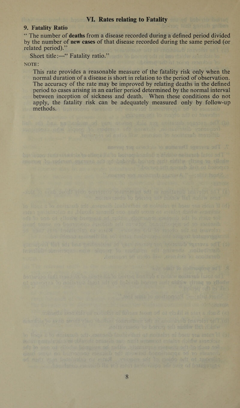 VI. Rates relating to Fatality 9. Fatality Ratio “ The number of deaths from a disease recorded during a defined period divided by the number of new cases of that disease recorded during the same period (or related period).” Short title:—“ Fatality ratio.” note : This rate provides a reasonable measure of the fatality risk only when the normal duration of a disease is short in relation to the period of observation. The accuracy of the rate may be improved by relating deaths in the defined period to cases arising in an earlier period determined by the normal interval between inception of sickness and death. When these conditions do not apply, the fatality risk can be adequately measured only by follow-up methods.