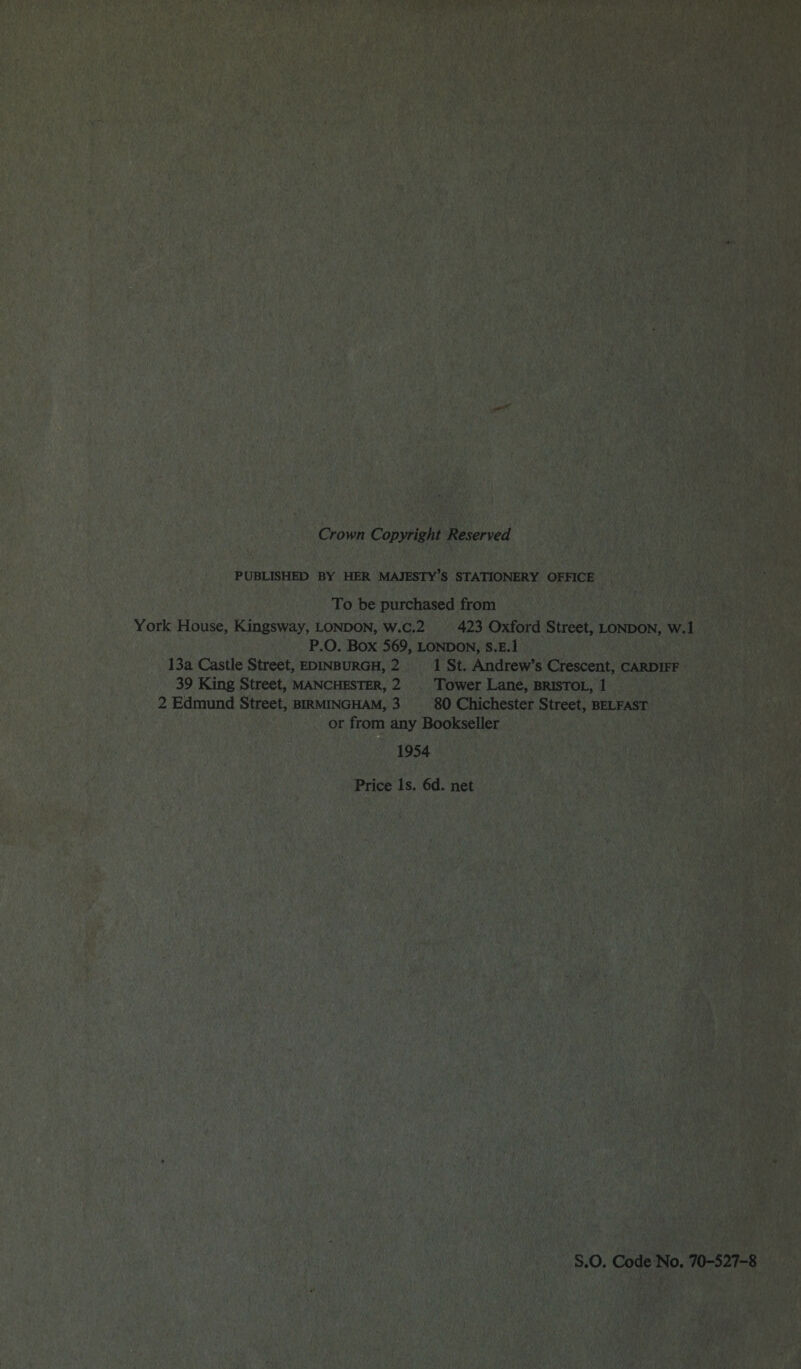 Crown Copyright Reserved PUBLISHED BY HER MAJESTY’S STATIONERY OFFICE To be purchased from York House, Kingsway, London, w.c.2 423 Oxford Street, London, w.l P.O. BOX 569, LONDON, S.E.l 13a Castle Street, Edinburgh, 2 1 St. Andrew’s Crescent, Cardiff 39 King Street, Manchester, 2 Tower Lane, Bristol, 1 2 Edmund Street, Birmingham, 3 80 Chichester Street, Belfast or from any Bookseller 1954 Price Is. 6d. net S.O. Code No. 70-527-8