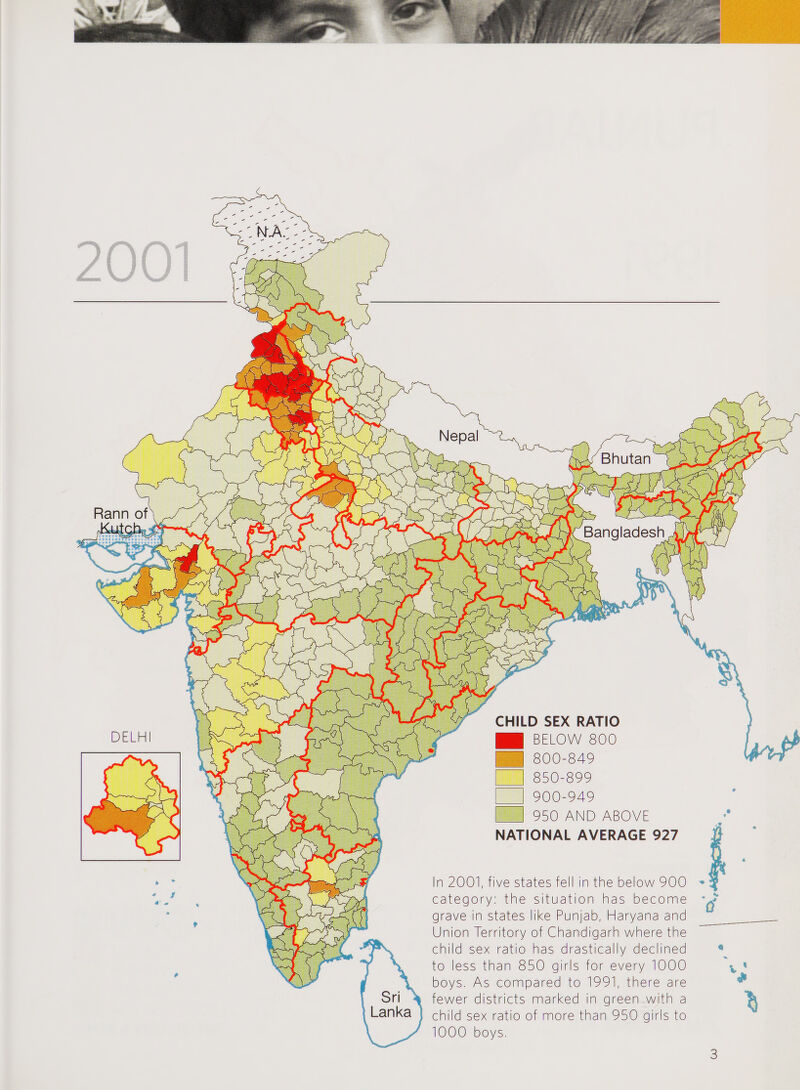 mm i ‘ * **.v: m liKImilm, 3R Bhutan Bangladesh CHILD SEX RATIO Bl BELOW 800 | 800-849 850-899 I 900-949 950 AND ABOVE NATIONAL AVERAGE 927 DELH In 2001, five states fell in the below 900 category: the situation has become grave in states like Punjab, Haryana and Union Territory of Chandigarh where the child sex ratio has drastically declined to less than 850 girls for every 1000 boys. As compared to 1991, there are fewer districts marked in green with a child sex ratio of more than 950 girls to 1000 boys.