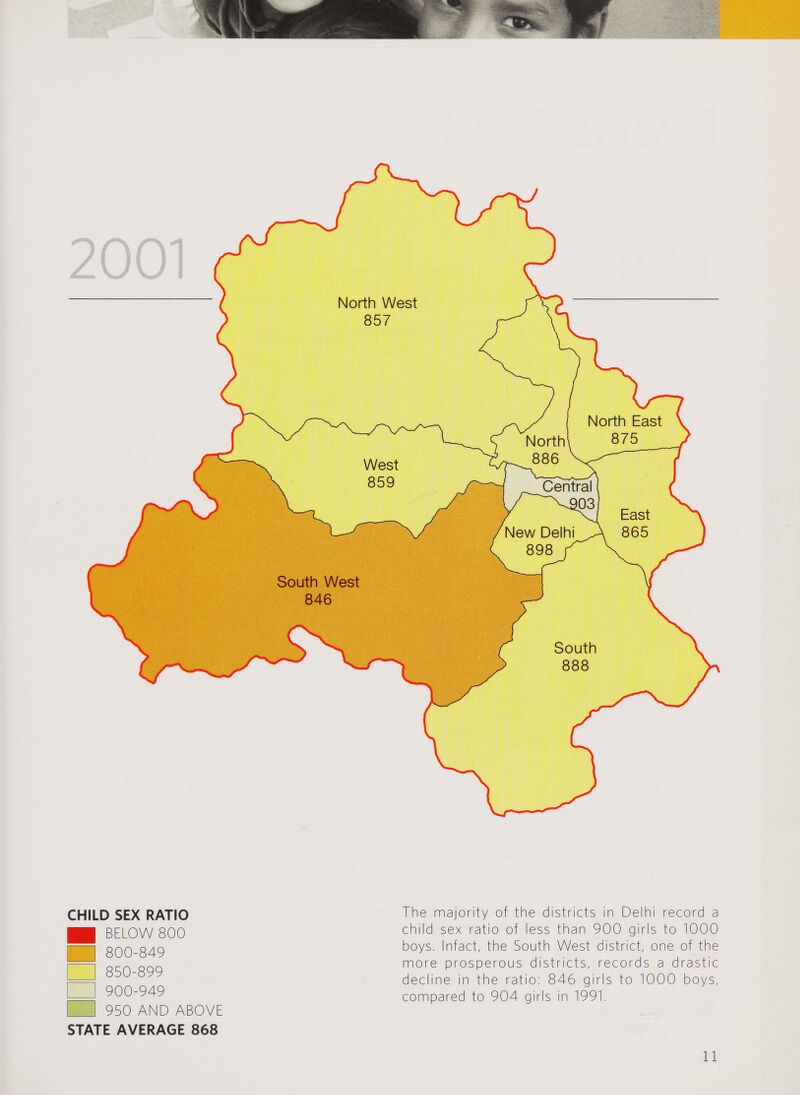CHILD SEX RATIO BELOW 800 800-849 850-899 900-949 950 AND ABOVE STATE AVERAGE 868 The majority of the districts in Delhi record a child sex ratio of less than 900 girls to 1000 boys. Infact, the South West district, one of the more prosperous districts, records a drastic decline in the ratio: 846 girls to 1000 boys, compared to 904 girls in 1991.