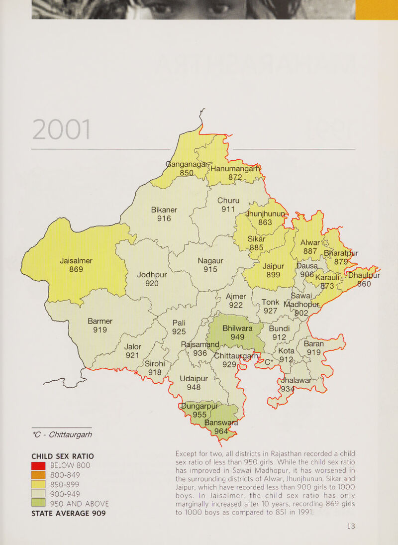 200 *C - Chittaurgarh CHILD SEX RATIO BELOW 800 800-849 850-899 900-949 950 AND ABOVE STATE AVERAGE 909 Except for two, all districts in Rajasthan recorded a child sex ratio of less than 950 girls. While the child sex ratio has improved in Sawai Madhopur, it has worsened in the surrounding districts of Alwar, Jhunjhunun, Sikar and Jaipur, which have recorded less than 900 girls to 1000 boys. In Jaisalmer, the child sex ratio has only marginally increased after 10 years, recording 869 girls to 1000 boys as compared to 851 in 1991.