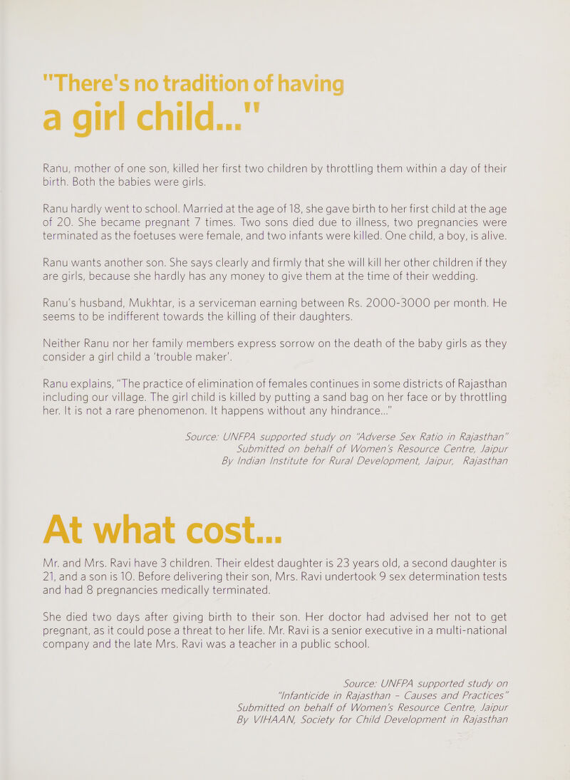 There's no tradition of having a girl ch Id... Ranu, mother of one son, killed her first two children by throttling them within a day of their birth. Both the babies were girls. Ranu hardly went to school. Married at the age of 18, she gave birth to her first child at the age of 20. She became pregnant 7 times. Two sons died due to illness, two pregnancies were terminated as the foetuses were female, and two infants were killed. One child, a boy, is alive. Ranu wants another son. She says clearly and firmly that she will kill her other children if they are girls, because she hardly has any money to give them at the time of their wedding. Ranu's husband, Mukhtar, is a serviceman earning between Rs. 2000-3000 per month. He seems to be indifferent towards the killing of their daughters. Neither Ranu nor her family members express sorrow on the death of the baby girls as they consider a girl child a 'trouble maker'. Ranu explains, The practice of elimination of females continues in some districts of Rajasthan including our village. The girl child is killed by putting a sand bag on her face or by throttling her. It is not a rare phenomenon. It happens without any hindrance... Source: UNFPA supported study on 'Adverse Sex Ratio in Rajasthan Submitted on behalf of Women's Resource Centre, Jaipur By Indian institute for Rural Development, Jaipur, Rajasthan At what cost... Mr. and Mrs. Ravi have 3 children. Their eldest daughter is 23 years old, a second daughter is 21, and a son is 10. Before delivering their son, Mrs. Ravi undertook 9 sex determination tests and had 8 pregnancies medically terminated. She died two days after giving birth to their son. Her doctor had advised her not to get pregnant, as it could pose a threat to her life. Mr. Ravi is a senior executive in a multi-national company and the late Mrs. Ravi was a teacher in a public school. Source: UNFPA supported study on Infanticide in Rajasthan - Causes and Practices Submitted on behalf of Women's Resource Centre, Jaipur By VIHAAN, Society for Child Development in Rajasthan