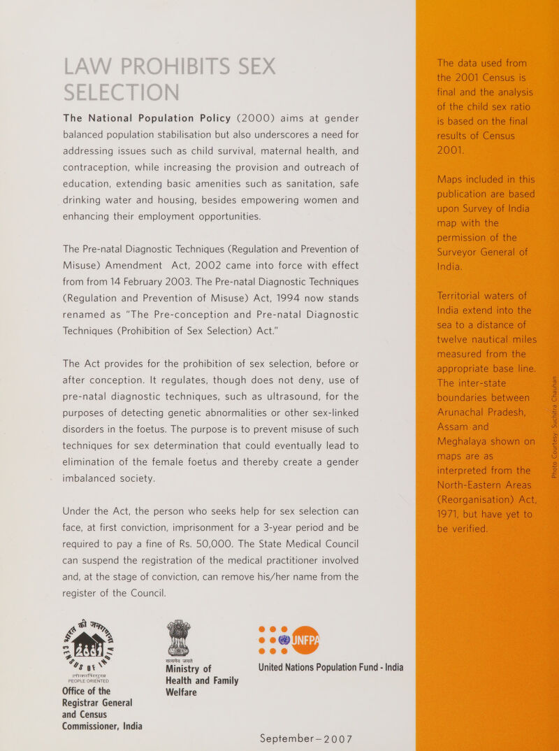 LAW PROHIBITS SEX SELECTION The National Population Policy (2000) aims at gender balanced population stabilisation but also underscores a need for addressing issues such as child survival, maternal health, and contraception, while increasing the provision and outreach of education, extending basic amenities such as sanitation, safe drinking water and housing, besides empowering women and enhancing their employment opportunities. The Pre-natal Diagnostic Techniques (Regulation and Prevention of Misuse) Amendment Act, 2002 came into force with effect from from 14 February 2003. The Pre-natal Diagnostic Techniques (Regulation and Prevention of Misuse) Act, 1994 now stands renamed as The Pre-conception and Pre-natal Diagnostic Techniques (Prohibition of Sex Selection) Act. The Act provides for the prohibition of sex selection, before or after conception. It regulates, though does not deny, use of pre-natal diagnostic techniques, such as ultrasound, for the purposes of detecting genetic abnormalities or other sex-linked disorders in the foetus. The purpose is to prevent misuse of such techniques for sex determination that could eventually lead to elimination of the female foetus and thereby create a gender imbalanced society. Under the Act, the person who seeks help for sex selection can face, at first conviction, imprisonment for a 3-year period and be required to pay a fine of Rs. 50,000. The State Medical Council can suspend the registration of the medical practitioner involved and, at the stage of conviction, can remove his/her name from the register of the Council. ill? • • • • • 11: i j V. clisi* • • # 'tHr Ministry of United Nations Population Fund - India cnD oo i PEOPLE ORIENTED Health and Family Office of the Registrar General and Census Commissioner, India Welfare The data used from the 2001 Census is final and the analysis of the child sex ratio is based on the final results of Census 2001. Maps included in this publication are based upon Survey of India map with the permission of the Surveyor General of India. Territorial waters of India extend into the sea to a distance of twelve nautical miles measured from the appropriate base line. The inter-state boundaries between Arunachal Pradesh, Assam and Meghalaya shown on maps are as interpreted from the North-Eastern Areas (Reorganisation) Act, 1971, but have yet to be verified. September- 2 0 0 7 Photo Courtesy: Suchitra Chauhan