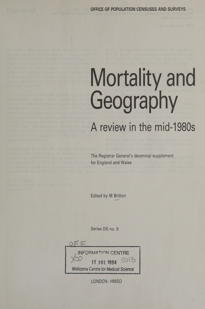 Mortality and Geog raphy A review in the mid-1980s The Registrar General's decennial supplement for England and Wales Edited by M Britton Series DS no. 9 Q£j£ , INFORMATION! CENTRE 11 Jill. 1994 Wellcome Centre for Medical Science LONDON: HMSO