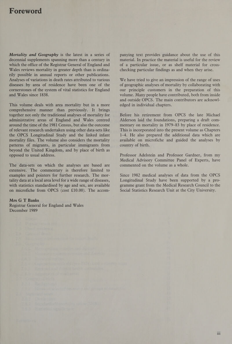 Foreword Mortality and Geography is the latest in a series of decennial supplements spanning more than a century in which the office of the Registrar General of England and Wales reviews mortality in greater depth than is ordina¬ rily possible in annual reports or other publications. Analyses of variations in death rates attributed to various diseases by area of residence have been one of the cornerstones of the system of vital statistics for England and Wales since 1838. This volume deals with area mortality but in a more comprehensive manner than previously. It brings together not only the traditional analyses of mortality for administrative areas of England and Wales centred around the time of the 1981 Census, but also the outcome of relevant research undertaken using other data-sets like the OPCS Longitudinal Study and the linked infant mortality files. The volume also considers the mortality patterns of migrants, in particular immigrants from beyond the United Kingdom, and by place of birth as opposed to usual address. The data-sets on which the analyses are based are extensive. The commentary is therefore limited to examples and pointers for further research. The mor¬ tality data at a local area level for a wide range of diseases, with statistics standardised by age and sex, are available on microfiche from OPCS (cost £10.00). The accom- Mrs G T Banks Registrar General for England and Wales December 1989 panying text provides guidance about the use of this material. In practice the material is useful for the review of a particular issue, or as shelf material for cross¬ checking particular findings as and when they arise. We have tried to give an impression of the range of uses of geographic analyses of mortality by collaborating with our principle customers in the preparation of this volume. Many people have contributed, both from inside and outside OPCS. The main contributors are acknowl¬ edged in individual chapters. Before his retirement from OPCS the late Michael Alderson laid the foundations, preparing a draft com¬ mentary on mortality in 1979-83 by place of residence. This is incorporated into the present volume as Chapters 1-4. He also prepared the additional data which are available on microfiche and guided the analyses by country of birth. Professor Adelstein and Professor Gardner, from my Medical Advisory Committee Panel of Experts, have commented on the volume as a whole. Since 1982 medical analyses of data from the OPCS Longitudinal Study have been supported by a pro¬ gramme grant from the Medical Research Council to the Social Statistics Research Unit at the City University. in