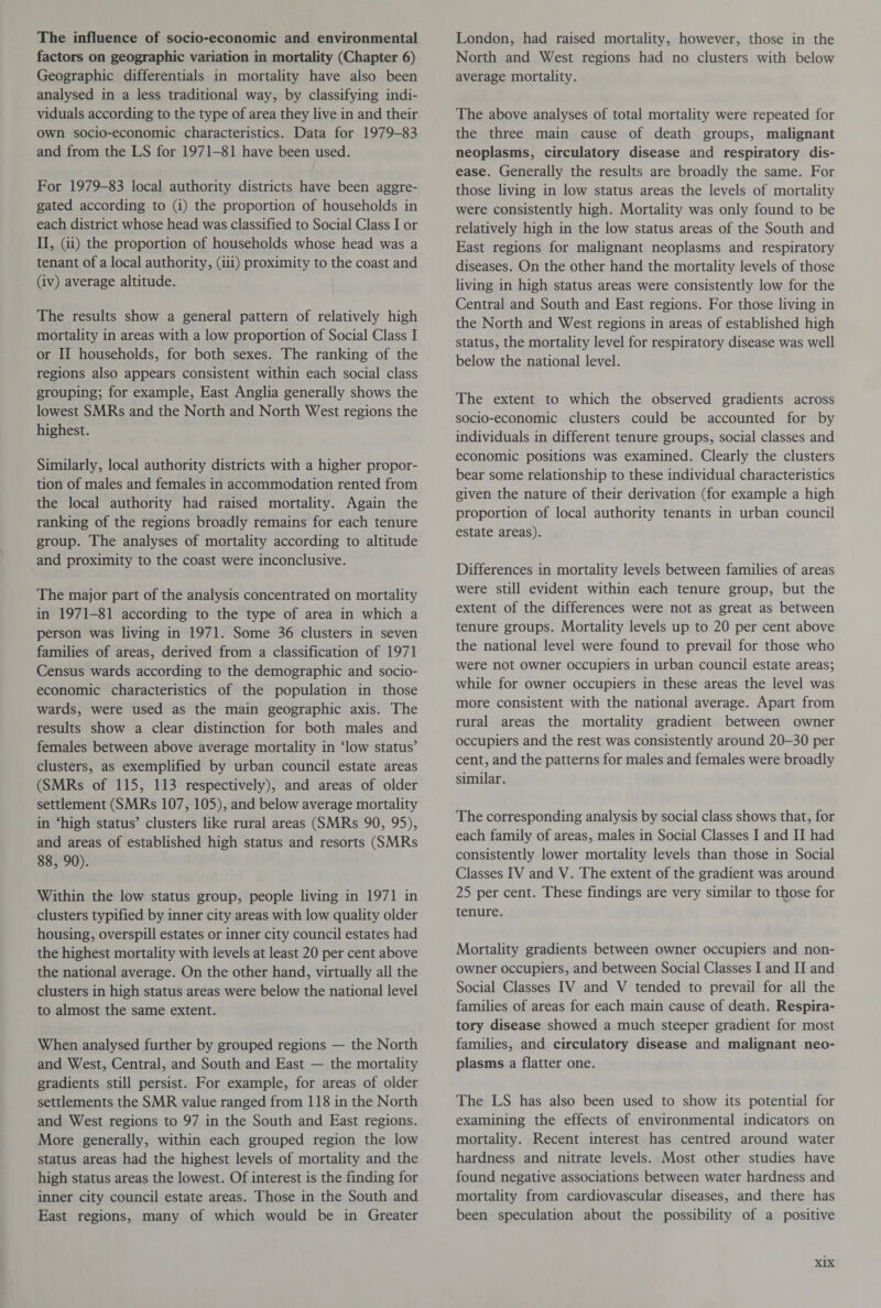 The influence of socio-economic and environmental factors on geographic variation in mortality (Chapter 6) Geographic differentials in mortality have also been analysed in a less traditional way, by classifying indi¬ viduals according to the type of area they live in and their own socio-economic characteristics. Data for 1979-83 and from the LS for 1971-81 have been used. For 1979-83 local authority districts have been aggre¬ gated according to (i) the proportion of households in each district whose head was classified to Social Class I or II, (ii) the proportion of households whose head was a tenant of a local authority, (iii) proximity to the coast and (iv) average altitude. The results show a general pattern of relatively high mortality in areas with a low proportion of Social Class I or II households, for both sexes. The ranking of the regions also appears consistent within each social class grouping; for example, East Anglia generally shows the lowest SMRs and the North and North West regions the highest. Similarly, local authority districts with a higher propor¬ tion of males and females in accommodation rented from the local authority had raised mortality. Again the ranking of the regions broadly remains for each tenure group. The analyses of mortality according to altitude and proximity to the coast were inconclusive. The major part of the analysis concentrated on mortality in 1971-81 according to the type of area in which a person was living in 1971. Some 36 clusters in seven families of areas, derived from a classification of 1971 Census wards according to the demographic and socio¬ economic characteristics of the population in those wards, were used as the main geographic axis. The results show a clear distinction for both males and females between above average mortality in ‘low status’ clusters, as exemplified by urban council estate areas (SMRs of 115, 113 respectively), and areas of older settlement (SMRs 107, 105), and below average mortality in ‘high status’ clusters like rural areas (SMRs 90, 95), and areas of established high status and resorts (SMRs 88, 90). Within the low status group, people living in 1971 in clusters typified by inner city areas with low quality older housing, overspill estates or inner city council estates had the highest mortality with levels at least 20 per cent above the national average. On the other hand, virtually all the clusters in high status areas were below the national level to almost the same extent. When analysed further by grouped regions — the North and West, Central, and South and East — the mortality gradients still persist. For example, for areas of older settlements the SMR value ranged from 118 in the North and West regions to 97 in the South and East regions. More generally, within each grouped region the low status areas had the highest levels of mortality and the high status areas the lowest. Of interest is the finding for inner city council estate areas. Those in the South and East regions, many of which would be in Greater London, had raised mortality, however, those in the North and West regions had no clusters with below average mortality. The above analyses of total mortality were repeated for the three main cause of death groups, malignant neoplasms, circulatory disease and respiratory dis¬ ease. Generally the results are broadly the same. For those living in low status areas the levels of mortality were consistently high. Mortality was only found to be relatively high in the low status areas of the South and East regions for malignant neoplasms and respiratory diseases. On the other hand the mortality levels of those living in high status areas were consistently low for the Central and South and East regions. For those living in the North and West regions in areas of established high status, the mortality level for respiratory disease was well below the national level. The extent to which the observed gradients across socio-economic clusters could be accounted for by individuals in different tenure groups, social classes and economic positions was examined. Clearly the clusters bear some relationship to these individual characteristics given the nature of their derivation (for example a high proportion of local authority tenants in urban council estate areas). Differences in mortality levels between families of areas were still evident within each tenure group, but the extent of the differences were not as great as between tenure groups. Mortality levels up to 20 per cent above the national level were found to prevail for those who were not owner occupiers in urban council estate areas; while for owner occupiers in these areas the level was more consistent with the national average. Apart from rural areas the mortality gradient between owner occupiers and the rest was consistently around 20-30 per cent, and the patterns for males and females were broadly similar. The corresponding analysis by social class shows that, for each family of areas, males in Social Classes I and II had consistently lower mortality levels than those in Social Classes IV and V. The extent of the gradient was around 25 per cent. These findings are very similar to those for tenure. Mortality gradients between owner occupiers and non- owner occupiers, and between Social Classes I and II and Social Classes IV and V tended to prevail for all the families of areas for each main cause of death. Respira¬ tory disease showed a much steeper gradient for most families, and circulatory disease and malignant neo¬ plasms a flatter one. The LS has also been used to show its potential for examining the effects of environmental indicators on mortality. Recent interest has centred around water hardness and nitrate levels. Most other studies have found negative associations between water hardness and mortality from cardiovascular diseases, and there has been speculation about the possibility of a positive