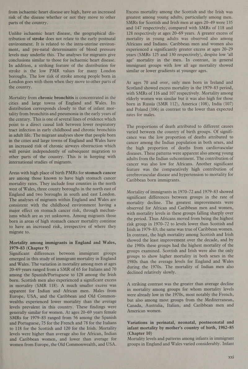 from ischaemic heart disease are high, have an increased risk of the disease whether or not they move to other parts of the country. Unlike ischaemic heart disease, the geographical dis¬ tribution of stroke does not relate to the early postnatal environment. It is related to the intra-uterine environ¬ ment, and pre-natal determinants of blood pressure levels may underlie this. The analyses for migrants give conclusions similar to those for ischaemic heart disease. In addition, a striking feature of the distribution for stroke is the low PMR values for many London boroughs. The low risk of stroke among people born in London goes with them when they move to other parts of the country. Mortality from chronic bronchitis is concentrated in the cities and large towns of England and Wales. Its distribution corresponds closely to that of infant mor¬ tality from bronchitis and pneumonia in the early years of the century. This is one of several lines of evidence which point to a direct causal link between lower respiratory tract infection in early childhood and chronic bronchitis in adult life. The migrant analyses show that people born in the cities and large towns of England and Wales have an increased risk of chronic airways obstruction which will persist independently of subsequent migration to other parts of the country. This is in keeping with international studies of migrants. Areas with high place of birth PMRs for stomach cancer are among those known to have high stomach cancer mortality rates. They include four counties in the north west of Wales, three county boroughs in the north east of England and two boroughs in south and east London. The analyses of migrants within England and Wales are consistent with the childhood environment having a major effect on stomach cancer risk, through mechan¬ isms which are as yet unknown. Among migrants those born in areas of high stomach cancer mortality continue to have an increased risk, irrespective of where they migrate to. Mortality among immigrants in England and Wales, 1979-83 (Chapter 9) Significant differences between immigrant groups emerged in this study of immigrant mortality in England and Wales. The variation in mortality among men at ages 20-69 years ranged from a SMR of 65 for Italians and 70 among the Spanish/Portuguese to 128 among the Irish born. Scottish men also experienced a significant excess in mortality (SMR 118). A much smaller excess was apparent for Indian and African men. Males from Europe, USA, and the Caribbean and Old Common¬ wealths experienced lower mortality than the average levels prevalent in this country. These findings were generally similar for women. At ages 20-69 years female SMRs for 1979-83 ranged from 56 among the Spanish and Portuguese, 75 for the French and 78 for the Italians to 118 for the Scottish and 120 for the Irish. Mortality levels were higher than average also for African, Indian and Caribbean women, and lower than average for women from Europe, the Old Commonwealth, and USA. Excess mortality among the Scottish and the Irish was greatest among young adults, particularly among men. SMRs for Scottish and Irish men at ages 20-49 were 135 and 147 respectively, compared with SMRs of 118 and 128 respectively at ages 20-69 years. A greater excess of mortality in young adults was observed also among Africans and Indians. Caribbean men and women also experienced a significantly greater excess at ages 20-29 years (SMRs 125 and 130 respectively), despite low ‘all age’ mortality in the men. In contrast, in general immigrant groups with low all age mortality showed similar or lower gradients at younger ages. At ages 70 and over, only men born in Ireland and Scotland showed excess mortality in the 1979-83 period, with SMRs of 116 and 107 respectively. Mortality among elderly women was similar but it was also high for those born in Russia (SMR 112), America (108), India (107) and Poland (106) in contrast to the lower than expected rates for males. The proportions of death attributed to different causes varied between the country of birth groups. Of signifi¬ cance was the low proportion of deaths attributed to cancer among the Indian population in both sexes, and the high proportion of deaths from cardiovascular diseases. These patterns were apparent also among young adults from the Indian subcontinent. The contribution of cancer was also low for Africans. Another significant feature was the comparatively high contribution of cerebrovascular disease and hypertension to mortality for Caribbean born immigrants. Mortality of immigrants in 1970-72 and 1979-83 showed significant differences between groups in the rate of mortality decline. The greatest improvements were observed for African and Caribbean men and women, with mortality levels in these groups falling sharply over the period. Thus Africans moved from being the highest risk group in 1970-72 to levels lower than Scottish and Irish in 1979-83; the same was true of Caribbean women. In contrast, the high mortality among Scottish and Irish showed the least improvement over the decade, and by the 1980s these groups had the highest mortality of the groups examined. Scottish and Irish were also the only groups to show higher mortality in both sexes in the 1980s than the average levels for England and Wales during the 1970s. The mortality of Indian men also declined relatively slowly. A striking contrast was the greater than average decline in mortality among groups for whom mortality levels were already low in the 1970s, most notably the French, but also among most groups from the Mediterranean, Canada, Australia, Italian, and Caribbean men and American women. Variations in perinatal, neonatal, postneonatal and infant mortality by mother’s country of birth, 1982-85 (Chapter 10) Mortality levels and patterns among infants in immigrant groups in England and Wales varied considerably. Infant