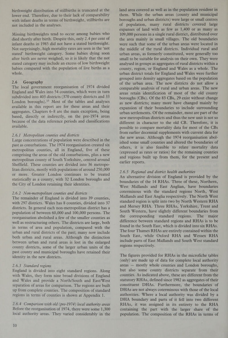 birthweight distribution of stillbirths is truncated at the lower end. Therefore, due to their lack of comparability with infant deaths in terms of birthweight, stillbirths are not included in the analyses. Missing birthweights tend to occur among babies who died shortly after birth. Despite this, only 2.4 per cent of infant deaths in 1985 did not have a stated birthweight. Not surprisingly, high mortality rates are seen in the ‘not stated’ birthweight category. Some babies dying soon after birth are never weighed, so it is likely that the not stated category may include an excess of low birthweight babies compared with the population of live births as a whole. 2.6 Geography The local government reorganisation of 1974 divided England and Wales into 54 counties, which were in turn subdivided into 403 districts (370 county districts and 33 London boroughs).15 Most of the tables and analyses available in this report are for these areas and their aggregates. Chapters 6-8 are the main exception, being based, directly or indirectly, on the pre-1974 areas because of the data reference periods and classifications available. 2.6.1 Metropolitan counties and districts Large concentrations of population were described in the past as conurbations. The 1974 reorganisation created six metropolitan counties, all in England, five of these comprising the areas of the old conurbations, plus a new metropolitan county of South Yorkshire, centred around Sheffield. These counties are divided into 36 metropo¬ litan districts, mostly with populations of around 250,000 or more. Greater London continues to be treated statistically as a county, with 32 London boroughs and the City of London retaining their identities. 2.6.2 Non-metropolitan counties and districts The remainder of England is divided into 39 counties, with 297 districts. Wales has 8 counties, divided into 37 districts. In general each non-metropolitan district has a population of between 60,000 and 100,000 persons. The reorganisation abolished a few of the smaller counties as well as restructuring others. The districts are large, both in terms of area and population, compared with the urban and rural districts of the past; many now include both urban and rural areas. Although the distinction between urban and rural areas is lost in the enlarged county districts, some of the larger urban units of the past county and municipal boroughs have retained their identity in the new districts. 2.6.3 Standard regions England is divided into eight standard regions. Along with Wales, they form nine broad divisions of England and Wales and provide a North/South and East/West separation of areas for comparison. The regions are built up from complete counties. The composition of standard regions in terms of counties is shown at Appendix 1. 2.6.4 Comparison with old (pre-1974) local authority areas Before the reorganisation of 1974, there were some 1,300 local authority areas. They varied considerably in the land area covered as well as in the population resident in them. While the urban areas (county and municipal boroughs and urban districts) were large or small centres of population, many rural districts covered large expanses of land with as few as 1,400 or as many as 109,000 persons in a single rural district, distributed over the area mainly in small villages. The old boundaries were such that some of the urban areas were located in the middle of the rural districts. Individual rural and urban areas, as formerly constituted, were generally too small to be suitable for analysis on their own. They were analysed in groups as aggregates of rural districts within a county, region, or England and Wales as a whole. The urban district totals for England and Wales were further grouped into density aggregates based on the population of the urban area. The new districts do not allow a comparable analysis of rural and urban areas. The new areas retain identification of most of the old county boroughs (CBs). Of the 83 CBs, 29 exist without change as new districts; many more have changed mainly by expansion of their boundaries to include surrounding urban settlements. Of the remainder, most are part of the new metropolitan districts and thus the new unit is not so different in character to the old CB. Therefore, it is possible to compare mortality data for most of the CBs from earlier decennial supplements with current data for the new areas. Although the 1974 reorganisation abol¬ ished some small counties and altered the boundaries of others, it is also feasible to relate mortality data (expressed as rates or ratios) for the remaining counties and regions built up from them, for the present and earlier reports. 2.6.5 Regional and district health authorities An alternative division of England is provided by the boundaries of the 14 RHAs. Three of these, Northern, West Midlands and East Anglian, have boundaries coterminous with the standard regions North, West Midlands and East Anglia respectively. The North West standard region is split into two by North Western RHA and Mersey RHA. Three RHAs, Yorkshire, Trent and South Western, have slightly different boundaries from the corresponding standard regions. The major difference between standard regions and RHAs is to be found in the South East, which is divided into six RHAs. The four Thames RHAs are entirely contained within the South East, while Oxford RHA and Wessex RHA include parts of East Midlands and South West standard regions respectively. The figures provided for RHAs in the microfiche fables (only) are made up of data for complete local authority areas — mostly whole counties and London boroughs, but also some county districts separate from their counties. As indicated above, these are different from the statutory RHAs, defined since 1982 as aggregates of their constituent DHAs. Furthermore, the boundaries of DHAs are not always coterminous with those of the local authorities. Where a local authority was divided by a DHA boundary and parts of it fell into two different RHAs, it was assigned in its entirety to the RHA containing the part with the larger share of the population. The composition of the RHAs in terms of