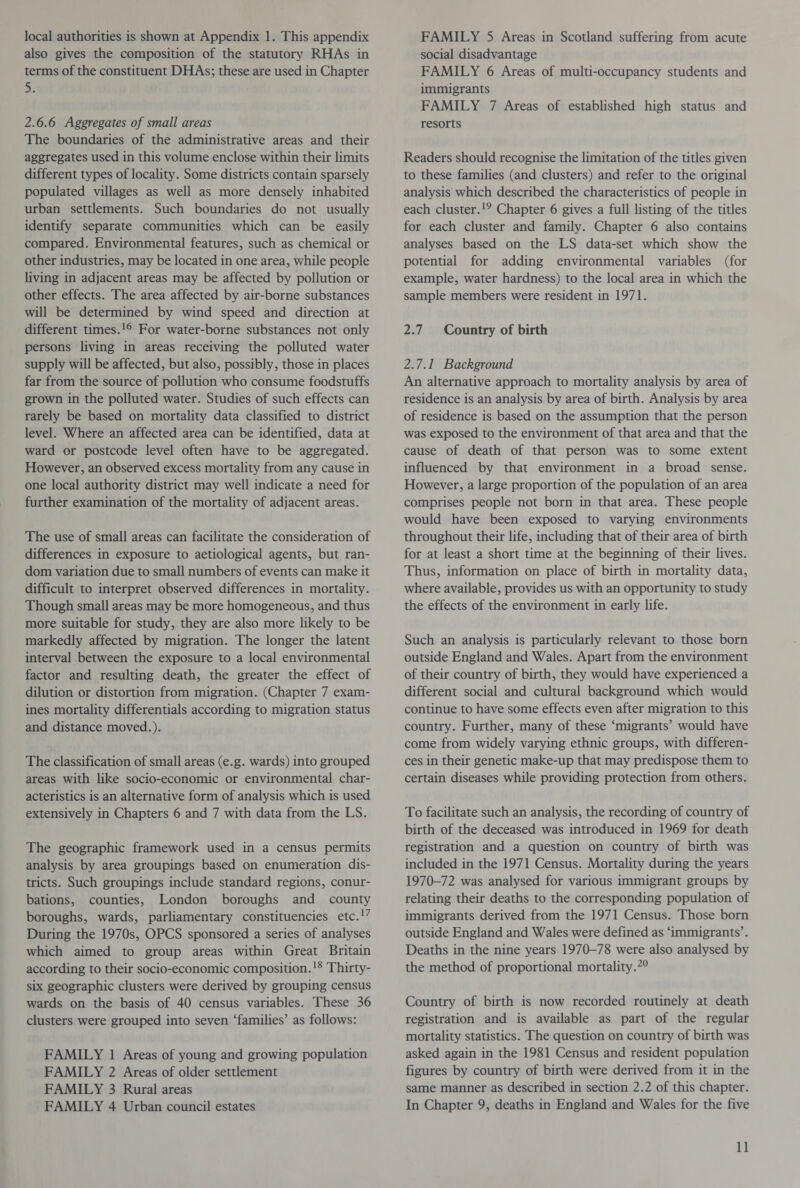local authorities is shown at Appendix 1. This appendix also gives the composition of the statutory RHAs in terms of the constituent DHAs; these are used in Chapter 5. 2.6.6 Aggregates of small areas The boundaries of the administrative areas and their aggregates used in this volume enclose within their limits different types of locality. Some districts contain sparsely populated villages as well as more densely inhabited urban settlements. Such boundaries do not usually identify separate communities which can be easily compared. Environmental features, such as chemical or other industries, may be located in one area, while people living in adjacent areas may be affected by pollution or other effects. The area affected by air-borne substances will be determined by wind speed and direction at different times.16 For water-borne substances not only persons living in areas receiving the polluted water supply will be affected, but also, possibly, those in places far from the source of pollution who consume foodstuffs grown in the polluted water. Studies of such effects can rarely be based on mortality data classified to district level. Where an affected area can be identified, data at ward or postcode level often have to be aggregated. However, an observed excess mortality from any cause in one local authority district may well indicate a need for further examination of the mortality of adjacent areas. The use of small areas can facilitate the consideration of differences in exposure to aetiological agents, but ran¬ dom variation due to small numbers of events can make it difficult to interpret observed differences in mortality. Though small areas may be more homogeneous, and thus more suitable for study, they are also more likely to be markedly affected by migration. The longer the latent interval between the exposure to a local environmental factor and resulting death, the greater the effect of dilution or distortion from migration. (Chapter 7 exam¬ ines mortality differentials according to migration status and distance moved.). The classification of small areas (e.g. wards) into grouped areas with like socio-economic or environmental char¬ acteristics is an alternative form of analysis which is used extensively in Chapters 6 and 7 with data from the LS. The geographic framework used in a census permits analysis by area groupings based on enumeration dis¬ tricts. Such groupings include standard regions, conur¬ bations, counties, London boroughs and county boroughs, wards, parliamentary constituencies etc.17 During the 1970s, OPCS sponsored a series of analyses which aimed to group areas within Great Britain according to their socio-economic composition.18 Thirty- six geographic clusters were derived by grouping census wards on the basis of 40 census variables. These 36 clusters were grouped into seven ‘families’ as follows: FAMILY 1 Areas of young and growing population FAMILY 2 Areas of older settlement FAMILY 3 Rural areas FAMILY 4 Urban council estates FAMILY 5 Areas in Scotland suffering from acute social disadvantage FAMILY 6 Areas of multi-occupancy students and immigrants FAMILY 7 Areas of established high status and resorts Readers should recognise the limitation of the titles given to these families (and clusters) and refer to the original analysis which described the characteristics of people in each cluster.19 Chapter 6 gives a full listing of the titles for each cluster and family. Chapter 6 also contains analyses based on the LS data-set which show the potential for adding environmental variables (for example, water hardness) to the local area in which the sample members were resident in 1971. 2.7 Country of birth 2.7.1 Background An alternative approach to mortality analysis by area of residence is an analysis by area of birth. Analysis by area of residence is based on the assumption that the person was exposed to the environment of that area and that the cause of death of that person was to some extent influenced by that environment in a broad sense. However, a large proportion of the population of an area comprises people not born in that area. These people would have been exposed to varying environments throughout their life, including that of their area of birth for at least a short time at the beginning of their lives. Thus, information on place of birth in mortality data, where available, provides us with an opportunity to study the effects of the environment in early life. Such an analysis is particularly relevant to those born outside England and Wales. Apart from the environment of their country of birth, they would have experienced a different social and cultural background which would continue to have some effects even after migration to this country. Further, many of these ‘migrants’ would have come from widely varying ethnic groups, with differen¬ ces in their genetic make-up that may predispose them to certain diseases while providing protection from others. To facilitate such an analysis, the recording of country of birth of the deceased was introduced in 1969 for death registration and a question on country of birth was included in the 1971 Census. Mortality during the years 1970-72 was analysed for various immigrant groups by relating their deaths to the corresponding population of immigrants derived from the 1971 Census. Those born outside England and Wales were defined as ‘immigrants’. Deaths in the nine years 1970-78 were also analysed by the method of proportional mortality.20 Country of birth is now recorded routinely at death registration and is available as part of the regular mortality statistics. The question on country of birth was asked again in the 1981 Census and resident population figures by country of birth were derived from it in the same manner as described in section 2.2 of this chapter. In Chapter 9, deaths in England and Wales for the five