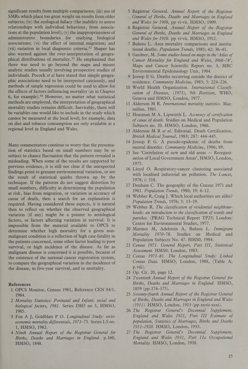 significant results from multiple comparisons; (iii) use of SMRs which place too great weight on results from older subjects; (iv) the ecological fallacy (the inability to assess relationships with individual behaviour, from associa¬ tions at the population level); (v) the inappropriateness of administrative boundaries for studying biological associations; (vi) the effect of internal migration; and (vii) variation in local diagnostic criteria.32 Shaper has also warned against the over-interpretation of geogra¬ phical distributions of mortality.33 He emphasized that there was need to go beyond the maps and mount analytic studies usually involving prospective studies of individuals. Pocock et al have stated that simple geogra¬ phic associations need to be interpreted cautiously, and methods of simple regression could be used to allow for the effects of factors influencing mortality (as in Chapter 6, for example).34 However, no matter what statistical methods are employed, the interpretation of geographical mortality studies remains difficult. Inevitably, there will be variables one would like to include in the study which cannot be measured at the local level; for example, data on diet and tobacco consumption are only available at a regional level in England and Wales. Many commentators continue to worry that the presenta¬ tion of statistics based on small numbers may be so subject to chance fluctuation that the pattern revealed is misleading. When some of the results are supported by previous evidence, it is still not clear if the unexpected findings point to genuine environmental variation, or are the result of statistical quirks thrown up by the technique. If the patterns do not suggest distortion by small numbers, difficulty in determining the population at risk, bias from migration, or variation in accuracy of cause of death, then a search for an explanation is required. Having considered these aspects, it is natural then to reflect on whether the observed geographical variation (if any) might be a pointer to aetiological factors, or factors affecting variation in survival. It is impossible from the material available to OPCS to determine whether high mortality for a given non- malignant condition is a reflection of high case-fatality in the patients concerned, some other factor leading to poor survival, or high incidence of the disease. As far as malignant disease is concerned it is possible, because of the existence of the national cancer registration system, to compare the geographical variation in the incidence of the disease, in five-year survival, and in mortality. References 1 OPCS Monitor, Census 1981, Reference CEN 84/1, 1984. 2 Mortality Statistics: Perinatal and Infant: social and biological factors, 1981. Series DH3 no 3, HMSO, 1985. 3 Fox A J, Goldblatt P O. Longitudinal Study: socio¬ economic mortality differentials, 1971-75. Series LS no. 1, HMSO, 1982. 4 Ninth Annual Report of the Registrar General for Births, Deaths and Marriages in England, p.160, HMSO, 1848. 5 Registrar General. Annual Report of the Registrar General of Births, Deaths and Marriages in England and Wales for 1908, pp vi-vii. HMSO, 1909. 6 Registrar General. Annual Report of the Registrar General of Births, Deaths and Marriages in England and Wales for 1910. pp vi-vii. HMSO, 1912. 7 Bulusu L. Area mortality comparisons and institu¬ tional deaths. Population Trends, 1985; 42: 36-41. 8 Gardner, M. Some studies based on maps in the ‘Atlas of Cancer Mortality for England and Wales, 1968-78', Maps and Cancer Scientific Report no. 3, MRC Environmental Epidemiology Unit, 1984. 9 Jessop E G. Deaths occurring outside the district of residence. Community Medicine, 1983; 5: 224-226. 10 World Health Organization. International Classifi¬ cation of Diseases, (1975), 9th Revision, WHO, Geneva and HMSO, London, 1977. 11 Alderson M R. International mortality statistics. Mac¬ millan, 1981. 12 Heasman M A, Lipworth L. Accuracy of certification of cause of death. Studies on Medical and Population Subjects no. 20. HMSO, London, 1966. 13 Alderson M R et al. Editorial. Death Certification, British Medical Journal, 1983; 287: 444-445. 14 Jessop E G. A pseudo-epidemic of deaths from mental disorder. Community Medicine, 1986; 89. 15 See ‘Correlation of new and old areas — Reorgani¬ sation of Local Government Areas’, HMSO, London, 1975. 16 Lloyd O. Respiratory-cancer clustering associated with localised industrial air pollution. The Lancet, 1978; i: 318. 17 Denham C. The geography of the Census 1971 and 1981. Population Trends, 1980; 19: 6-12. 18 Webber R, Craig J. Which local authorities are alike? Population Trends, 1976; 5: 13-19. 19 Webber R. The classification of residential neighbour¬ hoods: an introduction to the classification of wards and parishes. (PRAG Technical Report TP23) London: Centre for Environmental Studies, 1977. 20 Marmot M, Adelstein A, Bulusu L. Immigrant Mortality 1970-78. Studies on Medical and Population Subjects No. 47. HMSO, 1984. 21 Census 1971. General Report, Part III, Statistical Assessment. HMSO: London, 1983. 22 Census 1971-81. The Longitudinal Study: Linked Census Data. HMSO, London, 1988, (Table A, p.viii). 23 Op. Cit. 20, page 12. 24 Twentieth Annual Report of the Registrar General for Births, Deaths and Marriages in England. HMSO, 1859 (pp.174-175). 25 Seventy-fourth Annual Report of the Registrar General of Births, Deaths and Marriages in England and Wales (1911). HMSO, London, 1913 (pp.xxvii-xxxi). 26 The Registrar General's Decennial Supplement, England and Wales 1921, Part III Estimate of population, Statistics of Marriages, Births and Deaths 1911-1920. HMSO, London, 1933. 27 The Registrar General's Decennial Supplement, England and Wales 1931, Part 11a Occupational Mortality. HMSO, London, 1938.