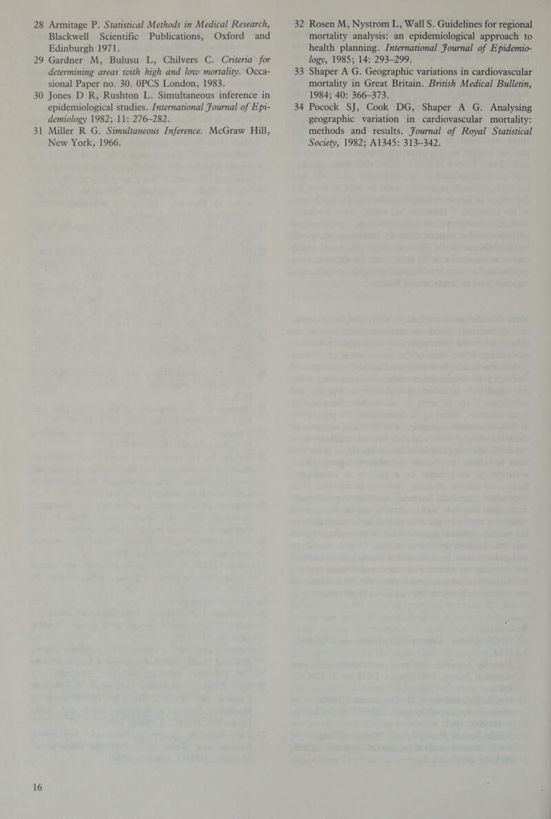 28 Armitage P. Statistical Methods in Medical Research, Blackwell Scientific Publications, Oxford and Edinburgh 1971. 29 Gardner M, Bulusu L, Chilvers C. Criteria for determining areas with high and low mortality. Occa¬ sional Paper no. 30. OPCS London, 1983. 30 Jones D R, Rushton L. Simultaneous inference in epidemiological studies. International Journal of Epi¬ demiology 1982; 11: 276-282. 31 Miller R G. Simultaneous Inference. McGraw Hill, New York, 1966. 32 Rosen M, Nystrom L, Wall S. Guidelines for regional mortality analysis: an epidemiological approach to health planning. International Journal of Epidemio¬ logy, 1985; 14: 293-299. 33 Shaper A G. Geographic variations in cardiovascular mortality in Great Britain. British Medical Bulletin, 1984; 40: 366-373. 34 Pocock SJ, Cook DG, Shaper A G. Analysing geographic variation in cardiovascular mortality: methods and results. Journal of Royal Statistical Society, 1982; A1345: 313-342.