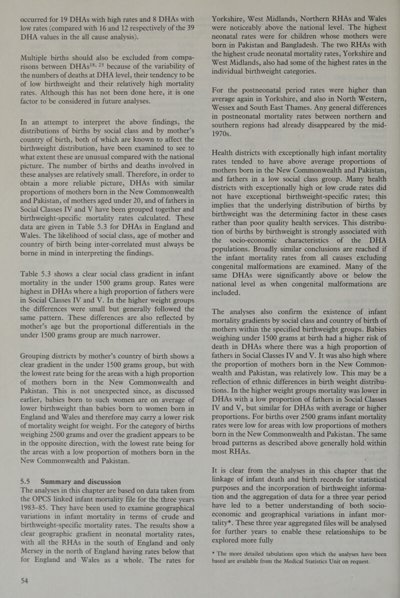 occurred for 19 DHAs with high rates and 8 DHAs with low rates (compared with 16 and 12 respectively of the 39 DHA values in the all cause analysis). Multiple births should also be excluded from compa¬ risons between DHAs18’ 23 because of the variability of the numbers of deaths at DHA level, their tendency to be of low birthweight and their relatively high mortality rates. Although this has not been done here, it is one factor to be considered in future analyses. In an attempt to interpret the above findings, the distributions of births by social class and by mother’s country of birth, both of which are known to affect the birthweight distribution, have been examined to see to what extent these are unusual compared with the national picture. The number of births and deaths involved in these analyses are relatively small. Therefore, in order to obtain a more reliable picture, DHAs with similar proportions of mothers born in the New Commonwealth and Pakistan, of mothers aged under 20, and of fathers in Social Classes IV and V have been grouped together and birthweight-specific mortality rates calculated. These data are given in Table 5.3 for DHAs in England and Wales. The likelihood of social class, age of mother and country of birth being inter-correlated must always be borne in mind in interpreting the findings. Table 5.3 shows a clear social class gradient in infant mortality in the under 1500 grams group. Rates were highest in DHAs where a high proportion of fathers were in Social Classes IV and V. In the higher weight groups the differences were small but generally followed the same pattern. These differences are also reflected by mother’s age but the proportional differentials in the under 1500 grams group are much narrower. Grouping districts by mother’s country of birth shows a clear gradient in the under 1500 grams group, but with the lowest rate being for the areas with a high proportion of mothers born in the New Commonwealth and Pakistan. This is not unexpected since, as discussed earlier, babies born to such women are on average of lower birthweight than babies born to women born in England and Wales and therefore may carry a lower risk of mortality weight for weight. For the category of births weighing 2500 grams and over the gradient appears to be in the opposite direction, with the lowest rate being for the areas with a low proportion of mothers born in the New Commonwealth and Pakistan. 5.5 Summary and discussion The analyses in this chapter are based on data taken from the OPCS linked infant mortality file for the three years 1983-85. They have been used to examine geographical variations in infant mortality in terms of crude and birthweight-specific mortality rates. The results show a clear geographic gradient in neonatal mortality rates, with all the RHAs in the south of England and only Mersey in the north of England having rates below that for England and Wales as a whole. The rates for Yorkshire, West Midlands, Northern RHAs and Wales were noticeably above the national level. The highest neonatal rates were for children whose mothers were born in Pakistan and Bangladesh. The two RHAs with the highest crude neonatal mortality rates, Yorkshire and West Midlands, also had some of the highest rates in the individual birthweight categories. For the postneonatal period rates were higher than average again in Yorkshire, and also in North Western, Wessex and South East Thames. Any general differences in postneonatal mortality rates between northern and southern regions had already disappeared by the mid- 1970s. Health districts with exceptionally high infant mortality rates tended to have above average proportions of mothers born in the New Commonwealth and Pakistan, and fathers in a low social class group. Many health districts with exceptionally high or low crude rates did not have exceptional birthweight-specific rates; this implies that the underlying distribution of births by birthweight was the determining factor in these cases rather than poor quality health services. This distribu¬ tion of births by birthweight is strongly associated with the socio-economic characteristics of the DHA populations. Broadly similar conclusions are reached if the infant mortality rates from all causes excluding congenital malformations are examined. Many of the same DHAs were significantly above or below the national level as when congenital malformations are included. The analyses also confirm the existence of infant mortality gradients by social class and country of birth of mothers within the specified birthweight groups. Babies weighing under 1500 grams at birth had a higher risk of death in DHAs where there was a high proportion of fathers in Social Classes IV and V. It was also high where the proportion of mothers born in the New Common¬ wealth and Pakistan, was relatively low. This may be a reflection of ethnic differences in birth weight distribu¬ tions. In the higher weight groups mortality was lower in DHAs with a low proportion of fathers in Social Classes IV and V, but similar for DHAs with average or higher proportions. For births over 2500 grams infant mortality rates were low for areas with low proportions of mothers born in the New Commonwealth and Pakistan. The same broad patterns as described above generally hold within most RHAs. It is clear from the analyses in this chapter that the linkage of infant death and birth records for statistical purposes and the incorporation of birthweight informa¬ tion and the aggregation of data for a three year period have led to a better understanding of both socio¬ economic and geographical variations in infant mor¬ tality*. These three year aggregated files will be analysed for further years to enable these relationships to be explored more fully * The more detailed tabulations upon which the analyses have been based are available from the Medical Statistics Unit on request.