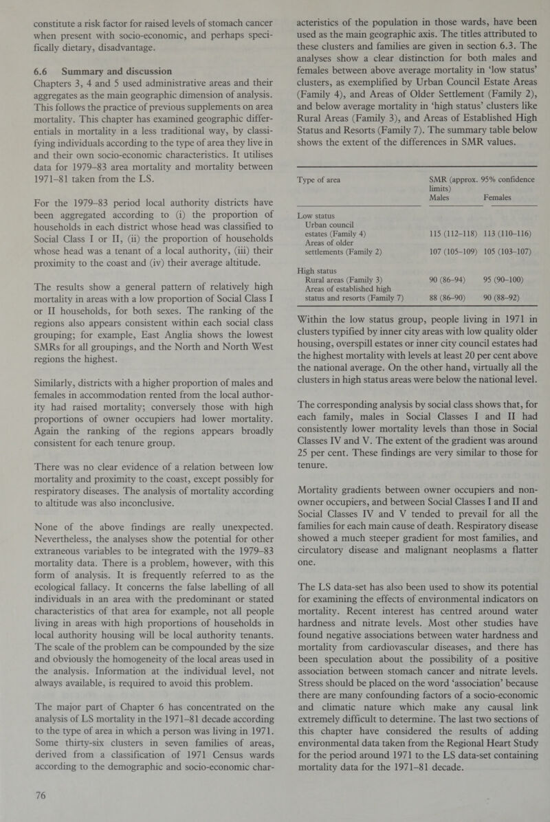 constitute a risk factor for raised levels of stomach cancer when present with socio-economic, and perhaps speci¬ fically dietary, disadvantage. 6.6 Summary and discussion Chapters 3, 4 and 5 used administrative areas and their aggregates as the main geographic dimension of analysis. This follows the practice of previous supplements on area mortality. This chapter has examined geographic differ¬ entials in mortality in a less traditional way, by classi¬ fying individuals according to the type of area they live in and their own socio-economic characteristics. It utilises data for 1979-83 area mortality and mortality between 1971-81 taken from the LS. For the 1979-83 period local authority districts have been aggregated according to (i) the proportion of households in each district whose head was classified to Social Class I or II, (ii) the proportion of households whose head was a tenant of a local authority, (iii) their proximity to the coast and (iv) their average altitude. The results show a general pattern of relatively high mortality in areas with a low proportion of Social Class I or II households, for both sexes. The ranking of the regions also appears consistent within each social class grouping; for example, East Anglia shows the lowest SMRs for all groupings, and the North and North West regions the highest. Similarly, districts with a higher proportion of males and females in accommodation rented from the local author¬ ity had raised mortality; conversely those with high proportions of owner occupiers had lower mortality. Again the ranking of the regions appears broadly consistent for each tenure group. There was no clear evidence of a relation between low mortality and proximity to the coast, except possibly for respiratory diseases. The analysis of mortality according to altitude was also inconclusive. None of the above findings are really unexpected. Nevertheless, the analyses show the potential for other extraneous variables to be integrated with the 1979-83 mortality data. There is a problem, however, with this form of analysis. It is frequently referred to as the ecological fallacy. It concerns the false labelling of all individuals in an area with the predominant or stated characteristics of that area for example, not all people living in areas with high proportions of households in local authority housing will be local authority tenants. The scale of the problem can be compounded by the size and obviously the homogeneity of the local areas used in the analysis. Information at the individual level, not always available, is required to avoid this problem. The major part of Chapter 6 has concentrated on the analysis of LS mortality in the 1971-81 decade according to the type of area in which a person was living in 1971. Some thirty-six clusters in seven families of areas, derived from a classification of 1971 Census wards according to the demographic and socio-economic char¬ acteristics of the population in those wards, have been used as the main geographic axis. The titles attributed to these clusters and families are given in section 6.3. The analyses show a clear distinction for both males and females between above average mortality in ‘low status’ clusters, as exemplified by Urban Council Estate Areas (Family 4), and Areas of Older Settlement (Family 2), and below average mortality in ‘high status’ clusters like Rural Areas (Family 3), and Areas of Established High Status and Resorts (Family 7). The summary table below shows the extent of the differences in SMR values. Type of area SMR (approx. 95% confidence limits) Males Females Low status Urban council estates (Family 4) 115 (112-118) 113 (110-116) Areas of older settlements (Family 2) 107 (105-109) 105 (103-107) High status Rural areas (Family 3) 90 (86-94) 95 (90-100) Areas of established high status and resorts (Family 7) 88 (86-90) 90 (88-92) Within the low status group, people living in 1971 in clusters typified by inner city areas with low quality older housing, overspill estates or inner city council estates had the highest mortality with levels at least 20 per cent above the national average. On the other hand, virtually all the clusters in high status areas were below the national level. The corresponding analysis by social class shows that, for each family, males in Social Classes I and II had consistently lower mortality levels than those in Social Classes IV and V. The extent of the gradient was around 25 per cent. These findings are very similar to those for tenure. Mortality gradients between owner occupiers and non- owner occupiers, and between Social Classes I and II and Social Classes IV and V tended to prevail for all the families for each main cause of death. Respiratory disease showed a much steeper gradient for most families, and circulatory disease and malignant neoplasms a flatter one. The LS data-set has also been used to show its potential for examining the effects of environmental indicators on mortality. Recent interest has centred around water hardness and nitrate levels. Most other studies have found negative associations between water hardness and mortality from cardiovascular diseases, and there has been speculation about the possibility of a positive association between stomach cancer and nitrate levels. Stress should be placed on the word ‘association’ because there are many confounding factors of a socio-economic and climatic nature which make any causal link extremely difficult to determine. The last two sections of this chapter have considered the results of adding environmental data taken from the Regional Heart Study for the period around 1971 to the LS data-set containing mortality data for the 1971-81 decade.