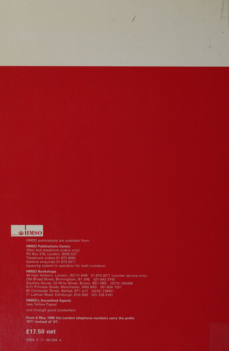 I _*HMSO HMSO publications are available from: HMSO Publications Centre (Mail and telephone orders only) PO Box 276, London, SW8 5DT Telephone orders 01-873 9090 General enquiries 01-873 0011 (queuing system in operation for both numbers) HMSO Bookshops 49 High Holborn, London, WC1V 6HB 01-873 0011 (counter service only) 258 Broad Street, Birmingham, B1 2HE 021-643 3740 Southey House, 33 Wine Street, Bristol, BS1 2BQ (0272) 264306 9-21 Princess Street, Manchester, M60 8AS 061-834 7201 80 Chichester Street, Belfast, BT1 4JY (0232) 238451 71 Lothian Road, Edinburgh, EH3 9AZ 031-228 4181 HMSO's Accredited Agents (see Yellow Pages) and through good booksellers From 6 May 1990 the London telephone numbers carry the prefix 071' instead of '01'. £17.50 net ISBN 0 11 691294 4