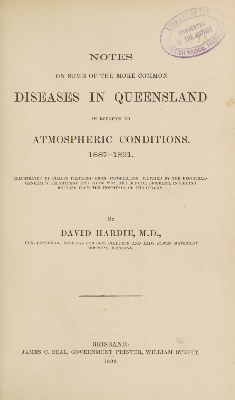 NOTES ON SOME OF THE MORE COMMON DISEASES IN QUEENSLAND IN RELATION TO ATMOSPHERIC CONDITIONS. 1887-1891. ILLUSTRATED BY CHARTS PREPARED PROM INFORMATION SUPPLIED BY THE REGISTRAR' GENERAL’S DEPARTMENT AND CHIEF WEATHER BUREAU, BRISBANE, INCLUDING RETURNS FROM THE HOSPITALS OF THE COLONY. By DAVID HARDIE, M.D., HON. PHYSICIAN, HOSPITAL FOR SICK CHILDREN AND LADY BOWEN MATERNITY HOSPITAL, BRISBANE. BRISBANE: JAMES C. BEAL, GOVERNMENT PRINTER, WILLIAM STREET. 1893.